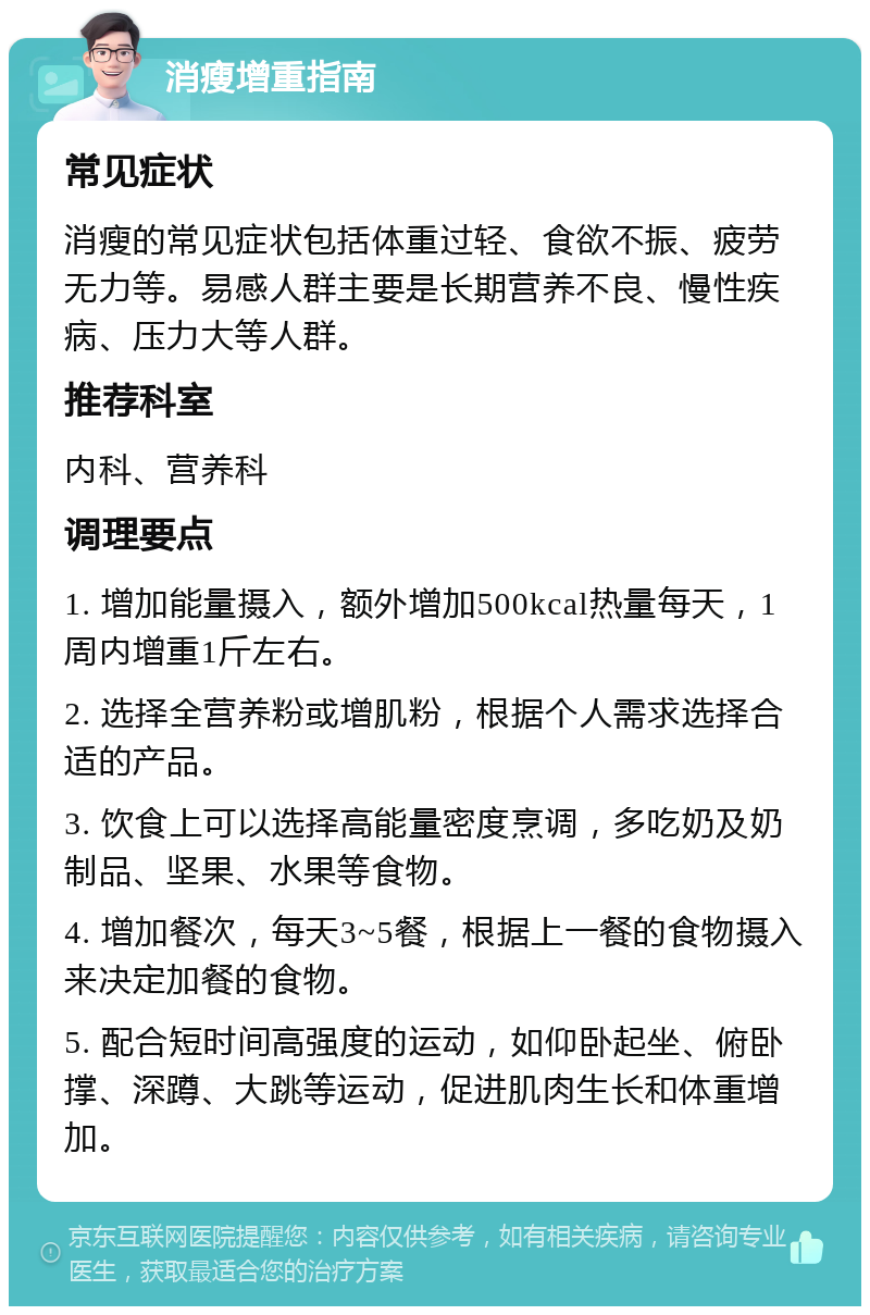 消瘦增重指南 常见症状 消瘦的常见症状包括体重过轻、食欲不振、疲劳无力等。易感人群主要是长期营养不良、慢性疾病、压力大等人群。 推荐科室 内科、营养科 调理要点 1. 增加能量摄入，额外增加500kcal热量每天，1周内增重1斤左右。 2. 选择全营养粉或增肌粉，根据个人需求选择合适的产品。 3. 饮食上可以选择高能量密度烹调，多吃奶及奶制品、坚果、水果等食物。 4. 增加餐次，每天3~5餐，根据上一餐的食物摄入来决定加餐的食物。 5. 配合短时间高强度的运动，如仰卧起坐、俯卧撑、深蹲、大跳等运动，促进肌肉生长和体重增加。