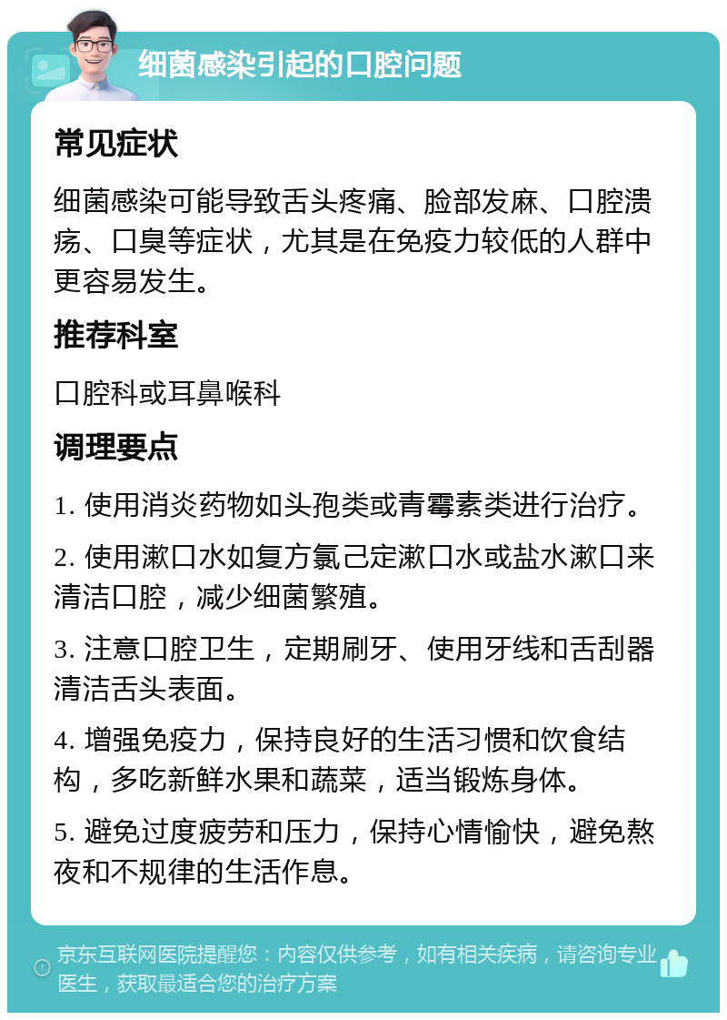 细菌感染引起的口腔问题 常见症状 细菌感染可能导致舌头疼痛、脸部发麻、口腔溃疡、口臭等症状，尤其是在免疫力较低的人群中更容易发生。 推荐科室 口腔科或耳鼻喉科 调理要点 1. 使用消炎药物如头孢类或青霉素类进行治疗。 2. 使用漱口水如复方氯己定漱口水或盐水漱口来清洁口腔，减少细菌繁殖。 3. 注意口腔卫生，定期刷牙、使用牙线和舌刮器清洁舌头表面。 4. 增强免疫力，保持良好的生活习惯和饮食结构，多吃新鲜水果和蔬菜，适当锻炼身体。 5. 避免过度疲劳和压力，保持心情愉快，避免熬夜和不规律的生活作息。