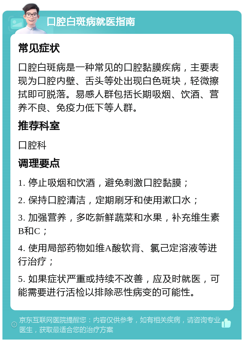 口腔白斑病就医指南 常见症状 口腔白斑病是一种常见的口腔黏膜疾病，主要表现为口腔内壁、舌头等处出现白色斑块，轻微擦拭即可脱落。易感人群包括长期吸烟、饮酒、营养不良、免疫力低下等人群。 推荐科室 口腔科 调理要点 1. 停止吸烟和饮酒，避免刺激口腔黏膜； 2. 保持口腔清洁，定期刷牙和使用漱口水； 3. 加强营养，多吃新鲜蔬菜和水果，补充维生素B和C； 4. 使用局部药物如维A酸软膏、氯己定溶液等进行治疗； 5. 如果症状严重或持续不改善，应及时就医，可能需要进行活检以排除恶性病变的可能性。