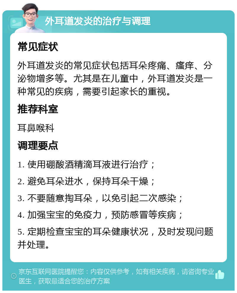 外耳道发炎的治疗与调理 常见症状 外耳道发炎的常见症状包括耳朵疼痛、瘙痒、分泌物增多等。尤其是在儿童中，外耳道发炎是一种常见的疾病，需要引起家长的重视。 推荐科室 耳鼻喉科 调理要点 1. 使用硼酸酒精滴耳液进行治疗； 2. 避免耳朵进水，保持耳朵干燥； 3. 不要随意掏耳朵，以免引起二次感染； 4. 加强宝宝的免疫力，预防感冒等疾病； 5. 定期检查宝宝的耳朵健康状况，及时发现问题并处理。