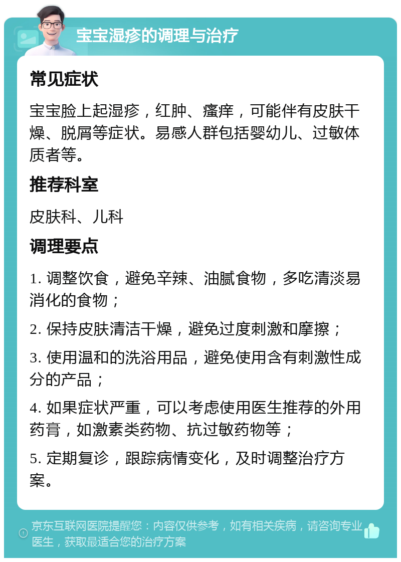 宝宝湿疹的调理与治疗 常见症状 宝宝脸上起湿疹，红肿、瘙痒，可能伴有皮肤干燥、脱屑等症状。易感人群包括婴幼儿、过敏体质者等。 推荐科室 皮肤科、儿科 调理要点 1. 调整饮食，避免辛辣、油腻食物，多吃清淡易消化的食物； 2. 保持皮肤清洁干燥，避免过度刺激和摩擦； 3. 使用温和的洗浴用品，避免使用含有刺激性成分的产品； 4. 如果症状严重，可以考虑使用医生推荐的外用药膏，如激素类药物、抗过敏药物等； 5. 定期复诊，跟踪病情变化，及时调整治疗方案。