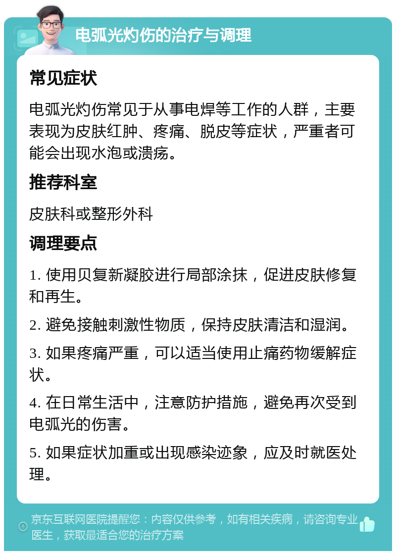 电弧光灼伤的治疗与调理 常见症状 电弧光灼伤常见于从事电焊等工作的人群，主要表现为皮肤红肿、疼痛、脱皮等症状，严重者可能会出现水泡或溃疡。 推荐科室 皮肤科或整形外科 调理要点 1. 使用贝复新凝胶进行局部涂抹，促进皮肤修复和再生。 2. 避免接触刺激性物质，保持皮肤清洁和湿润。 3. 如果疼痛严重，可以适当使用止痛药物缓解症状。 4. 在日常生活中，注意防护措施，避免再次受到电弧光的伤害。 5. 如果症状加重或出现感染迹象，应及时就医处理。