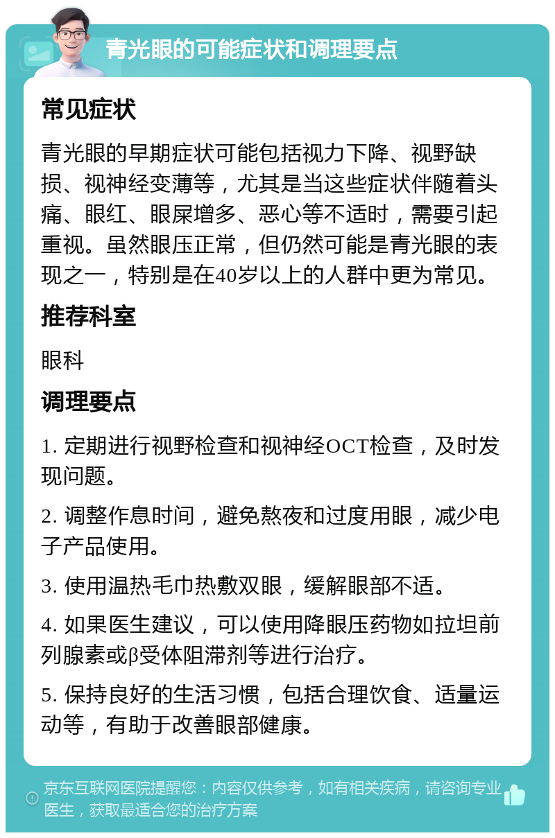 青光眼的可能症状和调理要点 常见症状 青光眼的早期症状可能包括视力下降、视野缺损、视神经变薄等，尤其是当这些症状伴随着头痛、眼红、眼屎增多、恶心等不适时，需要引起重视。虽然眼压正常，但仍然可能是青光眼的表现之一，特别是在40岁以上的人群中更为常见。 推荐科室 眼科 调理要点 1. 定期进行视野检查和视神经OCT检查，及时发现问题。 2. 调整作息时间，避免熬夜和过度用眼，减少电子产品使用。 3. 使用温热毛巾热敷双眼，缓解眼部不适。 4. 如果医生建议，可以使用降眼压药物如拉坦前列腺素或β受体阻滞剂等进行治疗。 5. 保持良好的生活习惯，包括合理饮食、适量运动等，有助于改善眼部健康。