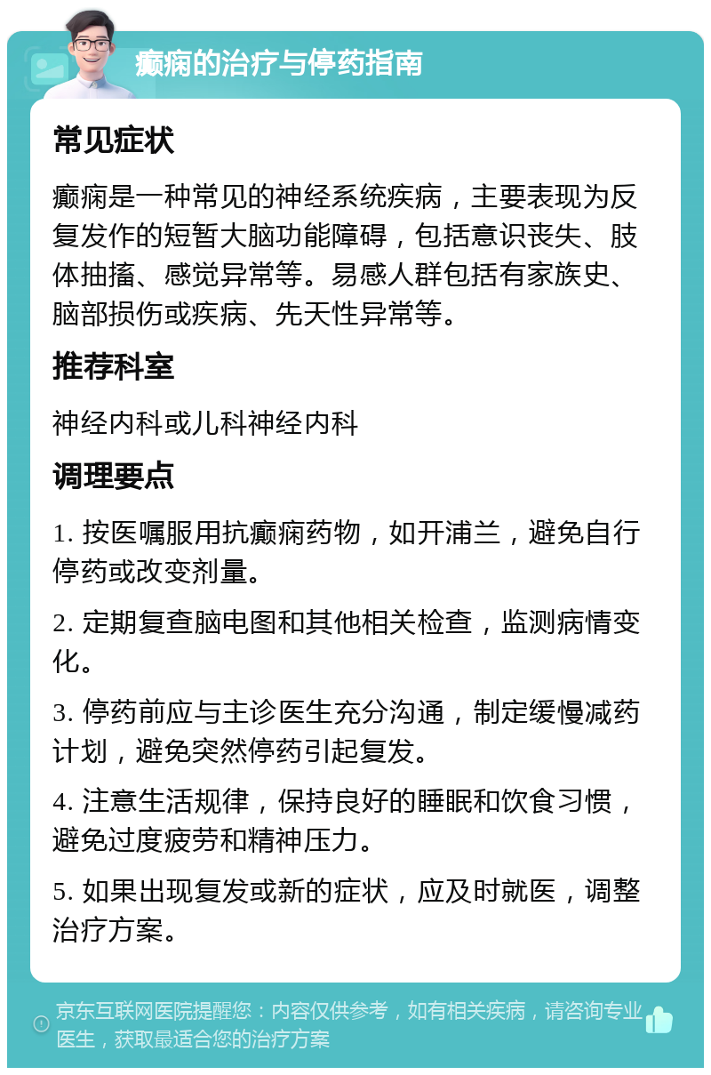 癫痫的治疗与停药指南 常见症状 癫痫是一种常见的神经系统疾病，主要表现为反复发作的短暂大脑功能障碍，包括意识丧失、肢体抽搐、感觉异常等。易感人群包括有家族史、脑部损伤或疾病、先天性异常等。 推荐科室 神经内科或儿科神经内科 调理要点 1. 按医嘱服用抗癫痫药物，如开浦兰，避免自行停药或改变剂量。 2. 定期复查脑电图和其他相关检查，监测病情变化。 3. 停药前应与主诊医生充分沟通，制定缓慢减药计划，避免突然停药引起复发。 4. 注意生活规律，保持良好的睡眠和饮食习惯，避免过度疲劳和精神压力。 5. 如果出现复发或新的症状，应及时就医，调整治疗方案。