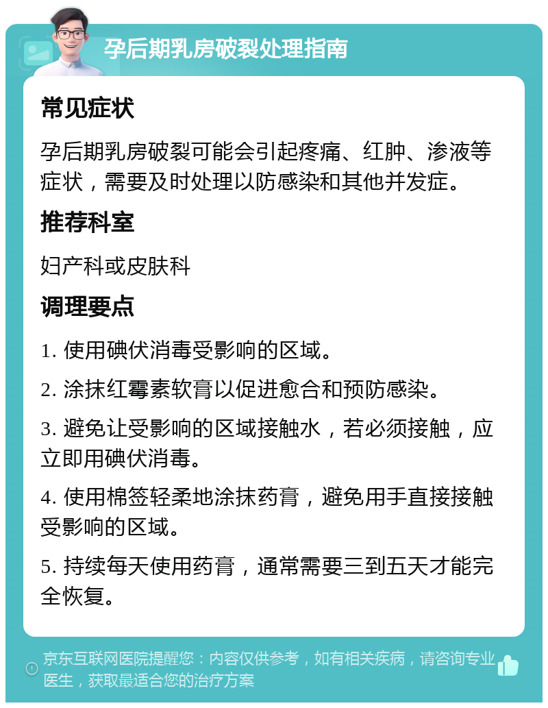 孕后期乳房破裂处理指南 常见症状 孕后期乳房破裂可能会引起疼痛、红肿、渗液等症状，需要及时处理以防感染和其他并发症。 推荐科室 妇产科或皮肤科 调理要点 1. 使用碘伏消毒受影响的区域。 2. 涂抹红霉素软膏以促进愈合和预防感染。 3. 避免让受影响的区域接触水，若必须接触，应立即用碘伏消毒。 4. 使用棉签轻柔地涂抹药膏，避免用手直接接触受影响的区域。 5. 持续每天使用药膏，通常需要三到五天才能完全恢复。