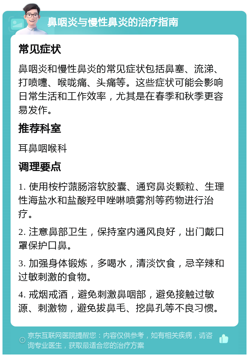 鼻咽炎与慢性鼻炎的治疗指南 常见症状 鼻咽炎和慢性鼻炎的常见症状包括鼻塞、流涕、打喷嚏、喉咙痛、头痛等。这些症状可能会影响日常生活和工作效率，尤其是在春季和秋季更容易发作。 推荐科室 耳鼻咽喉科 调理要点 1. 使用桉柠蒎肠溶软胶囊、通窍鼻炎颗粒、生理性海盐水和盐酸羟甲唑啉喷雾剂等药物进行治疗。 2. 注意鼻部卫生，保持室内通风良好，出门戴口罩保护口鼻。 3. 加强身体锻炼，多喝水，清淡饮食，忌辛辣和过敏刺激的食物。 4. 戒烟戒酒，避免刺激鼻咽部，避免接触过敏源、刺激物，避免拔鼻毛、挖鼻孔等不良习惯。