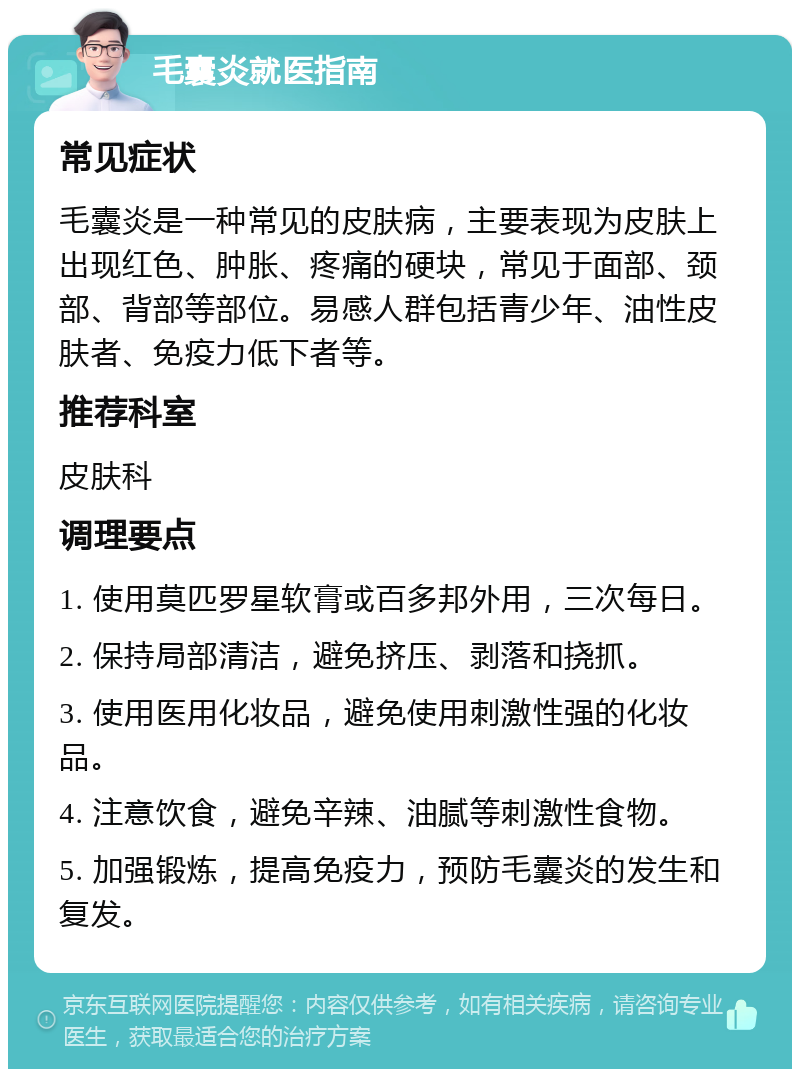 毛囊炎就医指南 常见症状 毛囊炎是一种常见的皮肤病，主要表现为皮肤上出现红色、肿胀、疼痛的硬块，常见于面部、颈部、背部等部位。易感人群包括青少年、油性皮肤者、免疫力低下者等。 推荐科室 皮肤科 调理要点 1. 使用莫匹罗星软膏或百多邦外用，三次每日。 2. 保持局部清洁，避免挤压、剥落和挠抓。 3. 使用医用化妆品，避免使用刺激性强的化妆品。 4. 注意饮食，避免辛辣、油腻等刺激性食物。 5. 加强锻炼，提高免疫力，预防毛囊炎的发生和复发。