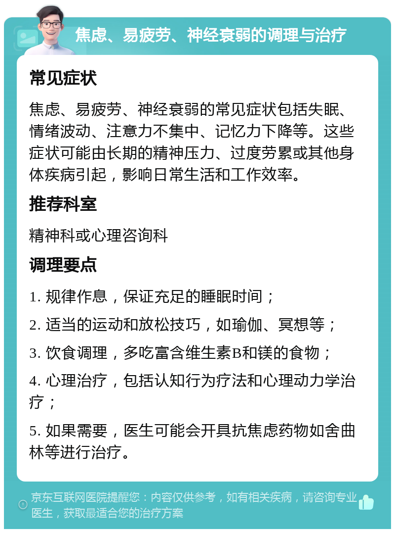 焦虑、易疲劳、神经衰弱的调理与治疗 常见症状 焦虑、易疲劳、神经衰弱的常见症状包括失眠、情绪波动、注意力不集中、记忆力下降等。这些症状可能由长期的精神压力、过度劳累或其他身体疾病引起，影响日常生活和工作效率。 推荐科室 精神科或心理咨询科 调理要点 1. 规律作息，保证充足的睡眠时间； 2. 适当的运动和放松技巧，如瑜伽、冥想等； 3. 饮食调理，多吃富含维生素B和镁的食物； 4. 心理治疗，包括认知行为疗法和心理动力学治疗； 5. 如果需要，医生可能会开具抗焦虑药物如舍曲林等进行治疗。