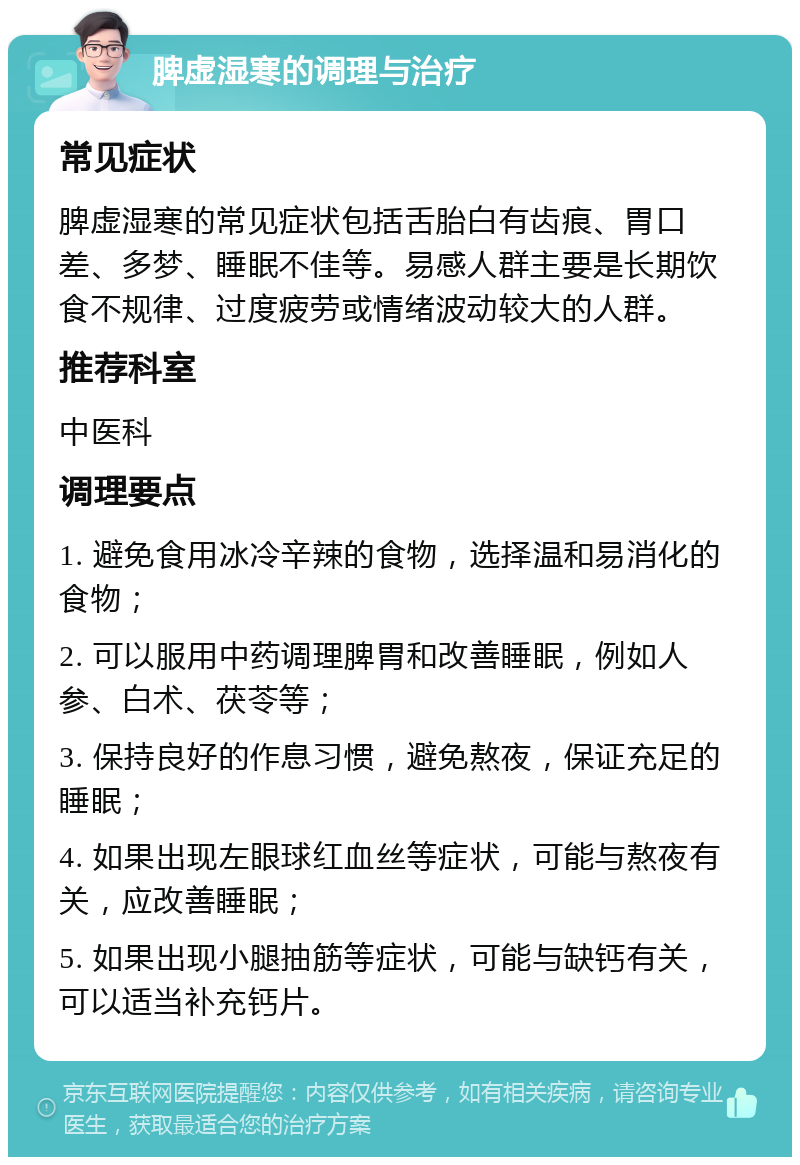 脾虚湿寒的调理与治疗 常见症状 脾虚湿寒的常见症状包括舌胎白有齿痕、胃口差、多梦、睡眠不佳等。易感人群主要是长期饮食不规律、过度疲劳或情绪波动较大的人群。 推荐科室 中医科 调理要点 1. 避免食用冰冷辛辣的食物，选择温和易消化的食物； 2. 可以服用中药调理脾胃和改善睡眠，例如人参、白术、茯苓等； 3. 保持良好的作息习惯，避免熬夜，保证充足的睡眠； 4. 如果出现左眼球红血丝等症状，可能与熬夜有关，应改善睡眠； 5. 如果出现小腿抽筋等症状，可能与缺钙有关，可以适当补充钙片。