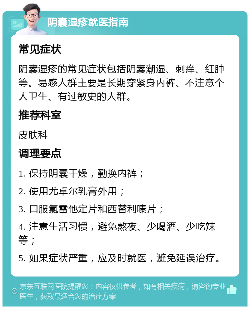 阴囊湿疹就医指南 常见症状 阴囊湿疹的常见症状包括阴囊潮湿、刺痒、红肿等。易感人群主要是长期穿紧身内裤、不注意个人卫生、有过敏史的人群。 推荐科室 皮肤科 调理要点 1. 保持阴囊干燥，勤换内裤； 2. 使用尤卓尔乳膏外用； 3. 口服氯雷他定片和西替利嗪片； 4. 注意生活习惯，避免熬夜、少喝酒、少吃辣等； 5. 如果症状严重，应及时就医，避免延误治疗。