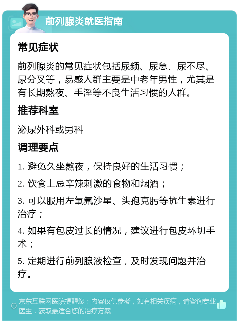 前列腺炎就医指南 常见症状 前列腺炎的常见症状包括尿频、尿急、尿不尽、尿分叉等，易感人群主要是中老年男性，尤其是有长期熬夜、手淫等不良生活习惯的人群。 推荐科室 泌尿外科或男科 调理要点 1. 避免久坐熬夜，保持良好的生活习惯； 2. 饮食上忌辛辣刺激的食物和烟酒； 3. 可以服用左氧氟沙星、头孢克肟等抗生素进行治疗； 4. 如果有包皮过长的情况，建议进行包皮环切手术； 5. 定期进行前列腺液检查，及时发现问题并治疗。