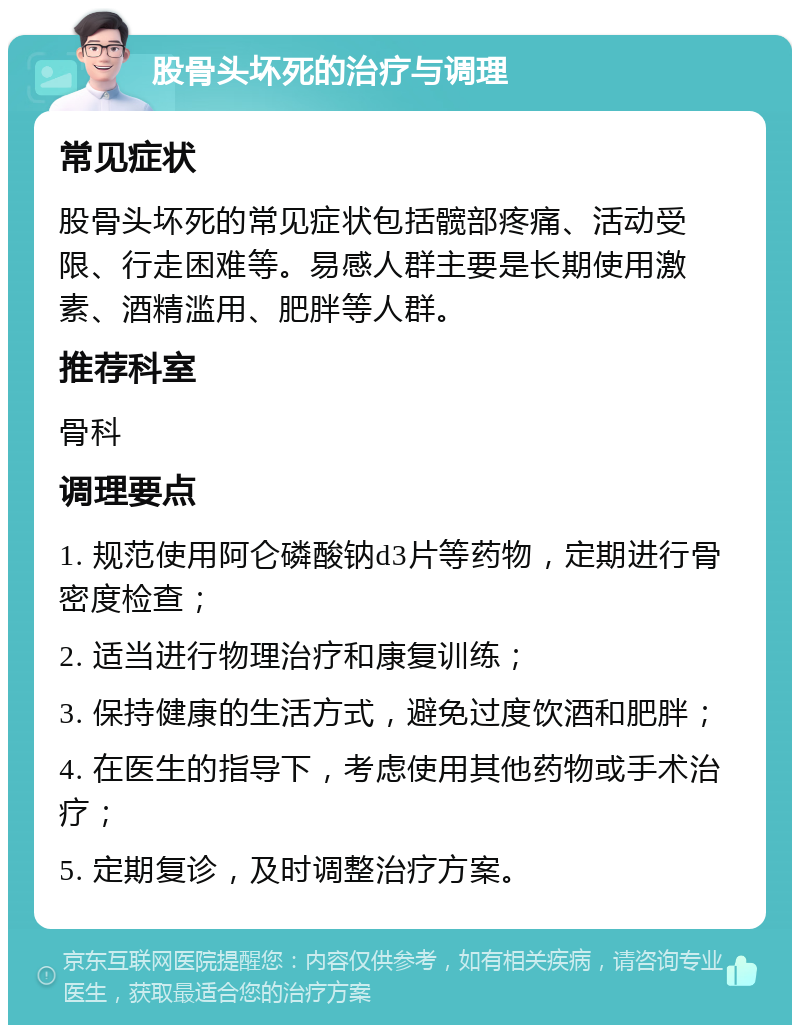 股骨头坏死的治疗与调理 常见症状 股骨头坏死的常见症状包括髋部疼痛、活动受限、行走困难等。易感人群主要是长期使用激素、酒精滥用、肥胖等人群。 推荐科室 骨科 调理要点 1. 规范使用阿仑磷酸钠d3片等药物，定期进行骨密度检查； 2. 适当进行物理治疗和康复训练； 3. 保持健康的生活方式，避免过度饮酒和肥胖； 4. 在医生的指导下，考虑使用其他药物或手术治疗； 5. 定期复诊，及时调整治疗方案。