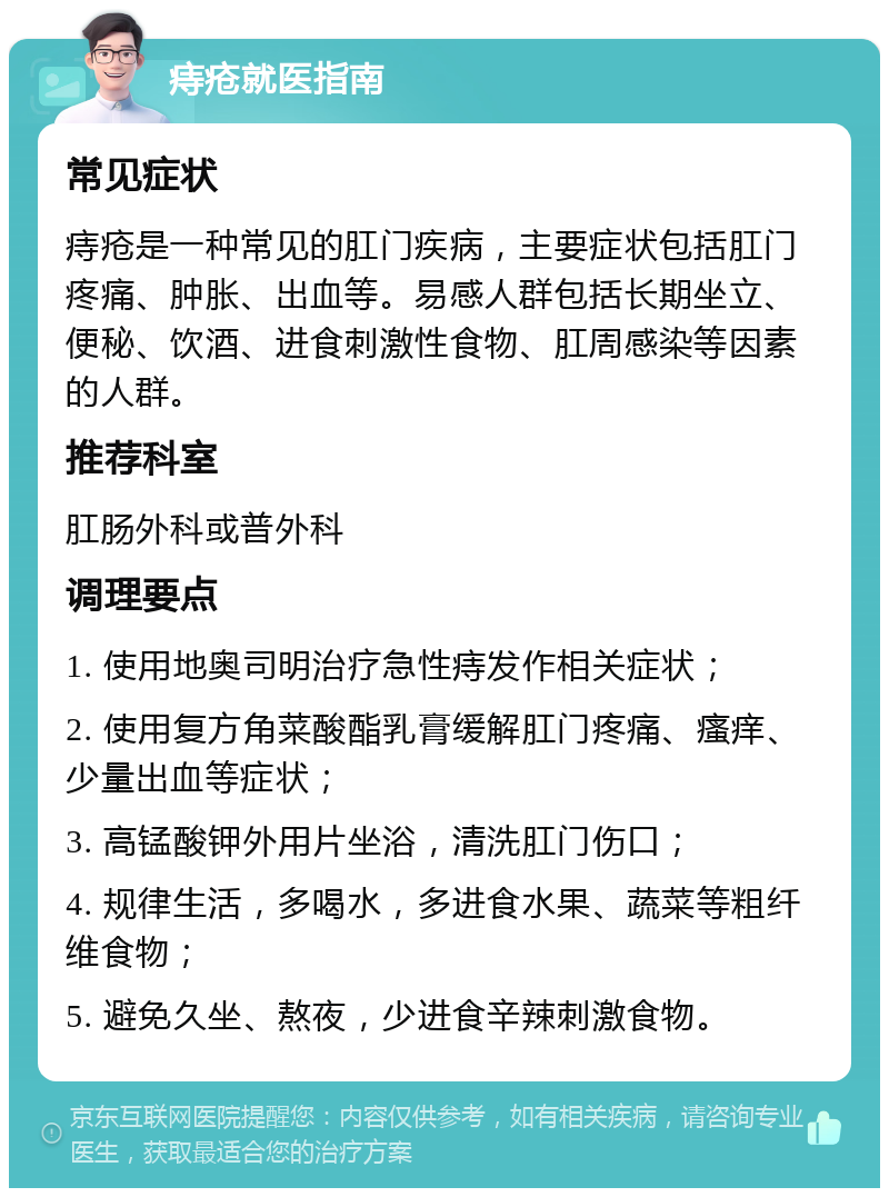 痔疮就医指南 常见症状 痔疮是一种常见的肛门疾病，主要症状包括肛门疼痛、肿胀、出血等。易感人群包括长期坐立、便秘、饮酒、进食刺激性食物、肛周感染等因素的人群。 推荐科室 肛肠外科或普外科 调理要点 1. 使用地奥司明治疗急性痔发作相关症状； 2. 使用复方角菜酸酯乳膏缓解肛门疼痛、瘙痒、少量出血等症状； 3. 高锰酸钾外用片坐浴，清洗肛门伤口； 4. 规律生活，多喝水，多进食水果、蔬菜等粗纤维食物； 5. 避免久坐、熬夜，少进食辛辣刺激食物。