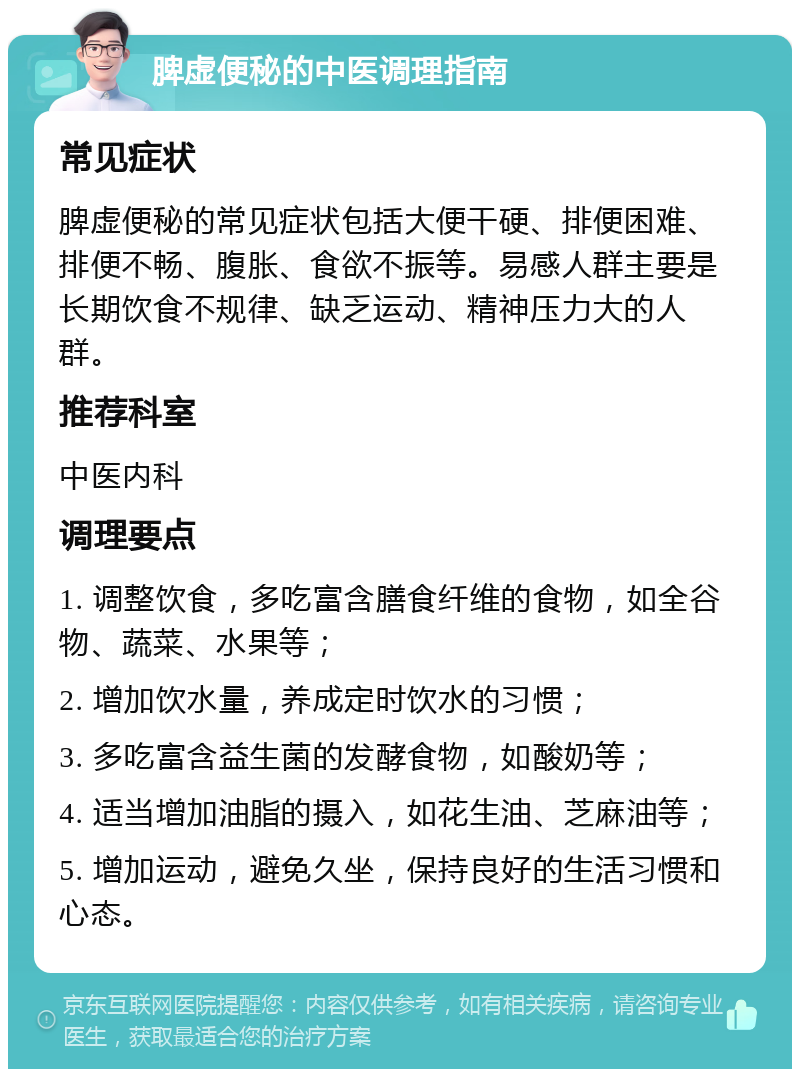 脾虚便秘的中医调理指南 常见症状 脾虚便秘的常见症状包括大便干硬、排便困难、排便不畅、腹胀、食欲不振等。易感人群主要是长期饮食不规律、缺乏运动、精神压力大的人群。 推荐科室 中医内科 调理要点 1. 调整饮食，多吃富含膳食纤维的食物，如全谷物、蔬菜、水果等； 2. 增加饮水量，养成定时饮水的习惯； 3. 多吃富含益生菌的发酵食物，如酸奶等； 4. 适当增加油脂的摄入，如花生油、芝麻油等； 5. 增加运动，避免久坐，保持良好的生活习惯和心态。