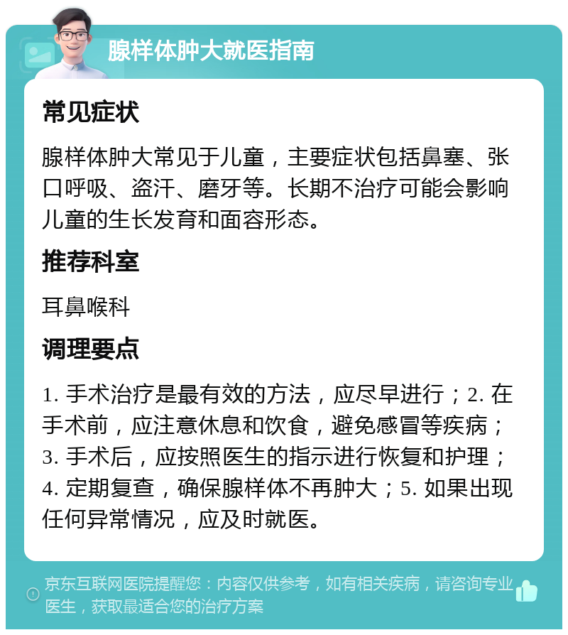 腺样体肿大就医指南 常见症状 腺样体肿大常见于儿童，主要症状包括鼻塞、张口呼吸、盗汗、磨牙等。长期不治疗可能会影响儿童的生长发育和面容形态。 推荐科室 耳鼻喉科 调理要点 1. 手术治疗是最有效的方法，应尽早进行；2. 在手术前，应注意休息和饮食，避免感冒等疾病；3. 手术后，应按照医生的指示进行恢复和护理；4. 定期复查，确保腺样体不再肿大；5. 如果出现任何异常情况，应及时就医。