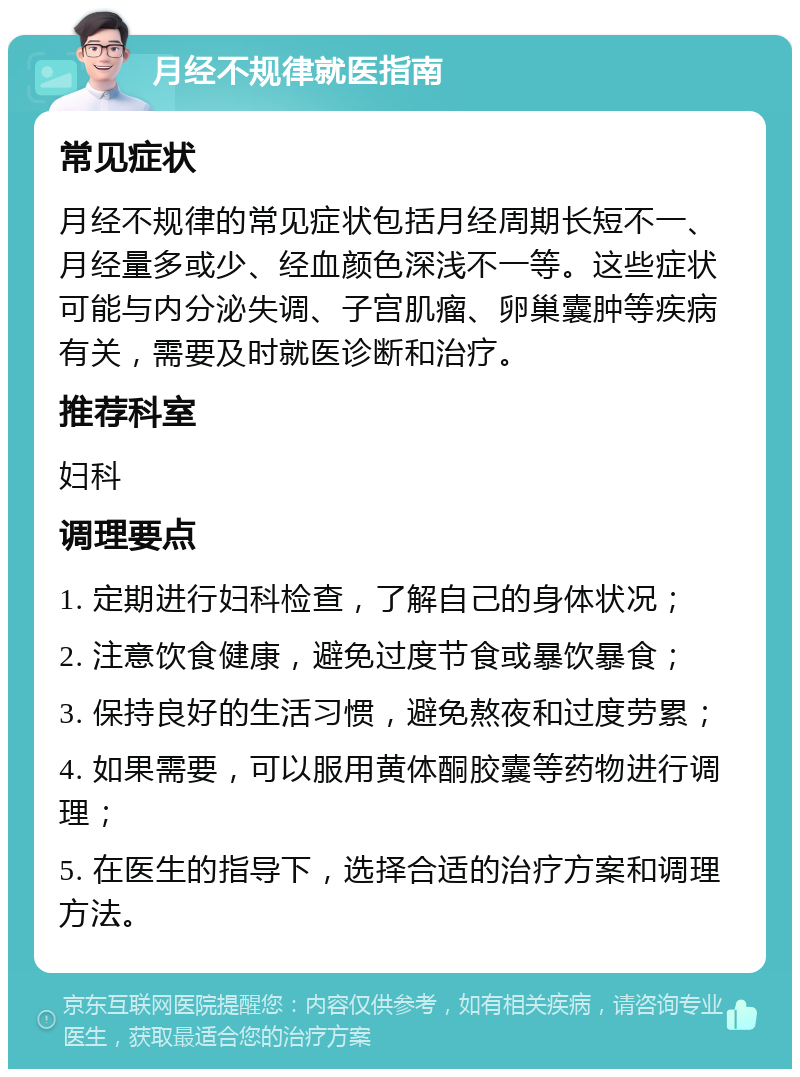 月经不规律就医指南 常见症状 月经不规律的常见症状包括月经周期长短不一、月经量多或少、经血颜色深浅不一等。这些症状可能与内分泌失调、子宫肌瘤、卵巢囊肿等疾病有关，需要及时就医诊断和治疗。 推荐科室 妇科 调理要点 1. 定期进行妇科检查，了解自己的身体状况； 2. 注意饮食健康，避免过度节食或暴饮暴食； 3. 保持良好的生活习惯，避免熬夜和过度劳累； 4. 如果需要，可以服用黄体酮胶囊等药物进行调理； 5. 在医生的指导下，选择合适的治疗方案和调理方法。