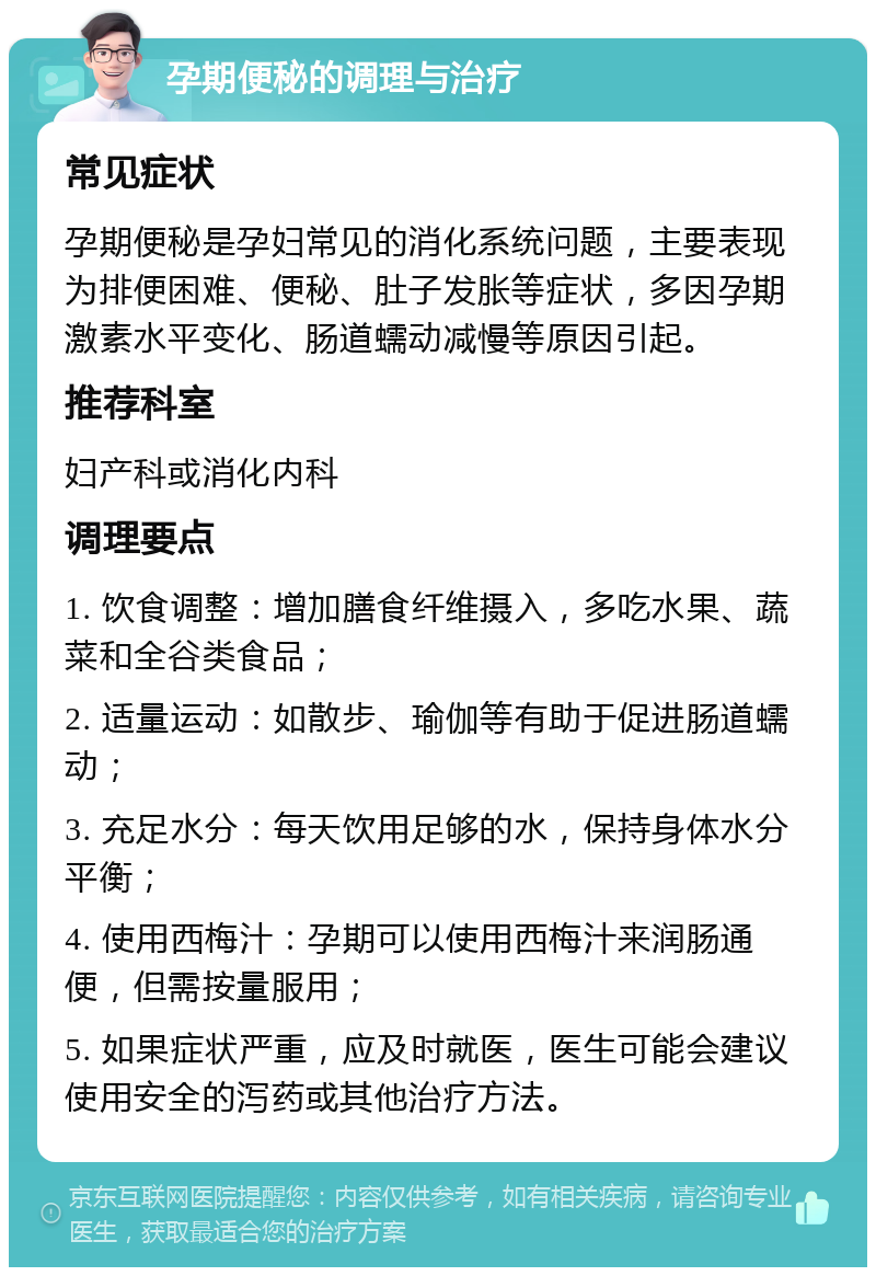 孕期便秘的调理与治疗 常见症状 孕期便秘是孕妇常见的消化系统问题，主要表现为排便困难、便秘、肚子发胀等症状，多因孕期激素水平变化、肠道蠕动减慢等原因引起。 推荐科室 妇产科或消化内科 调理要点 1. 饮食调整：增加膳食纤维摄入，多吃水果、蔬菜和全谷类食品； 2. 适量运动：如散步、瑜伽等有助于促进肠道蠕动； 3. 充足水分：每天饮用足够的水，保持身体水分平衡； 4. 使用西梅汁：孕期可以使用西梅汁来润肠通便，但需按量服用； 5. 如果症状严重，应及时就医，医生可能会建议使用安全的泻药或其他治疗方法。