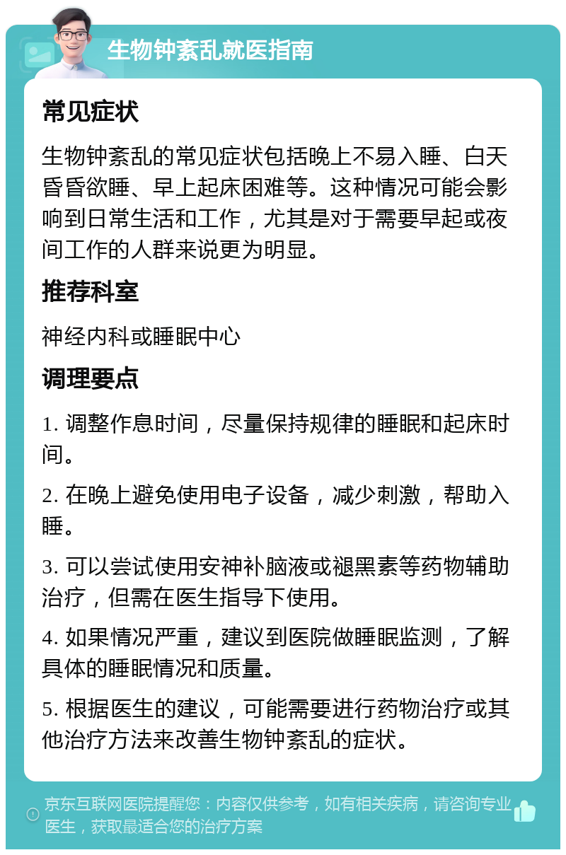 生物钟紊乱就医指南 常见症状 生物钟紊乱的常见症状包括晚上不易入睡、白天昏昏欲睡、早上起床困难等。这种情况可能会影响到日常生活和工作，尤其是对于需要早起或夜间工作的人群来说更为明显。 推荐科室 神经内科或睡眠中心 调理要点 1. 调整作息时间，尽量保持规律的睡眠和起床时间。 2. 在晚上避免使用电子设备，减少刺激，帮助入睡。 3. 可以尝试使用安神补脑液或褪黑素等药物辅助治疗，但需在医生指导下使用。 4. 如果情况严重，建议到医院做睡眠监测，了解具体的睡眠情况和质量。 5. 根据医生的建议，可能需要进行药物治疗或其他治疗方法来改善生物钟紊乱的症状。