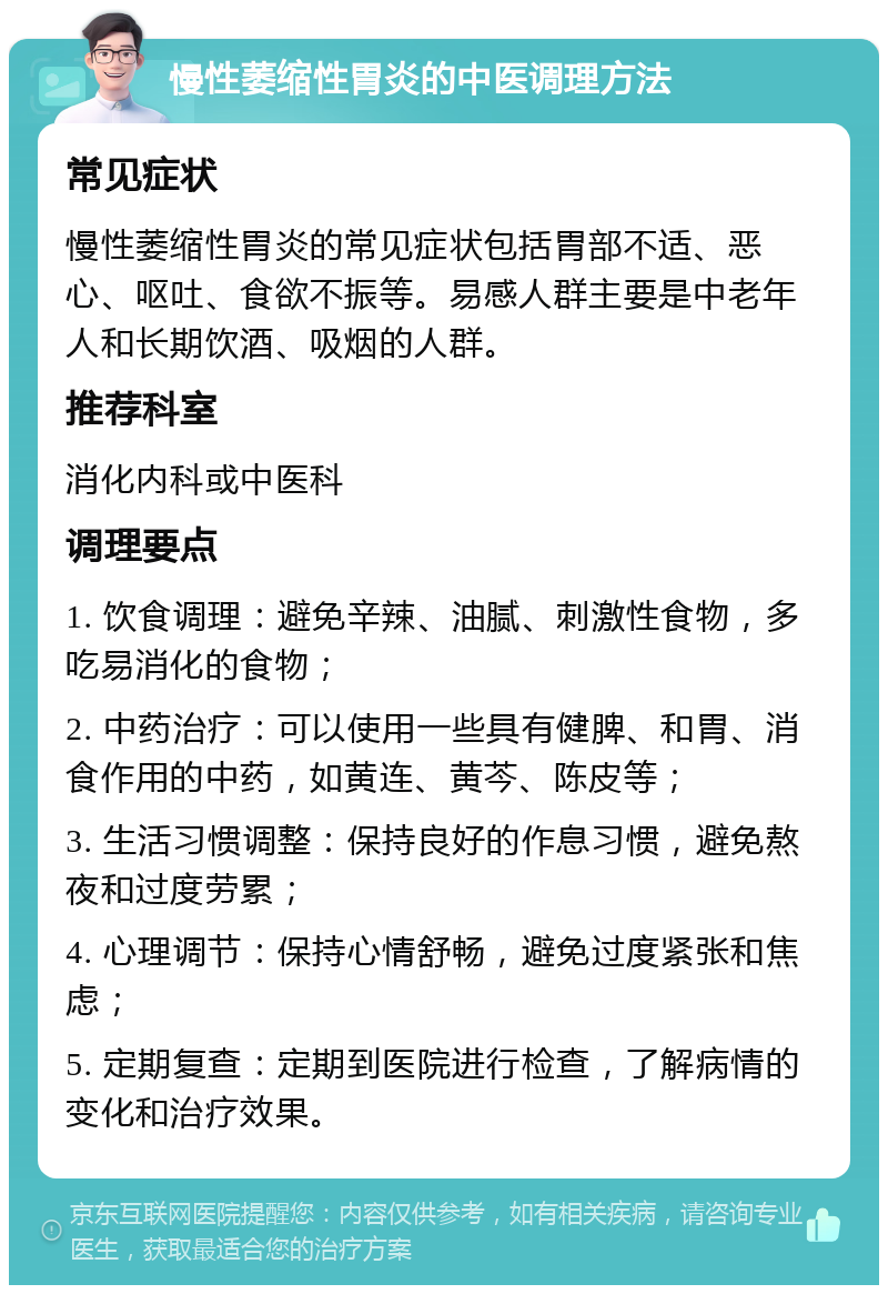 慢性萎缩性胃炎的中医调理方法 常见症状 慢性萎缩性胃炎的常见症状包括胃部不适、恶心、呕吐、食欲不振等。易感人群主要是中老年人和长期饮酒、吸烟的人群。 推荐科室 消化内科或中医科 调理要点 1. 饮食调理：避免辛辣、油腻、刺激性食物，多吃易消化的食物； 2. 中药治疗：可以使用一些具有健脾、和胃、消食作用的中药，如黄连、黄芩、陈皮等； 3. 生活习惯调整：保持良好的作息习惯，避免熬夜和过度劳累； 4. 心理调节：保持心情舒畅，避免过度紧张和焦虑； 5. 定期复查：定期到医院进行检查，了解病情的变化和治疗效果。