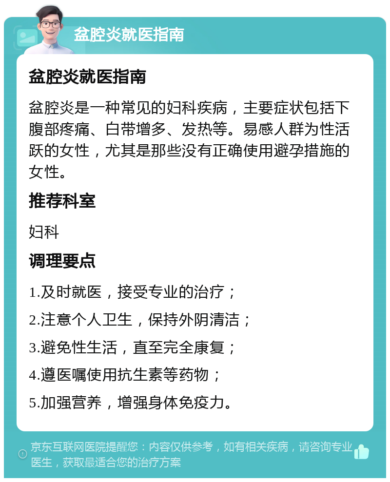 盆腔炎就医指南 盆腔炎就医指南 盆腔炎是一种常见的妇科疾病，主要症状包括下腹部疼痛、白带增多、发热等。易感人群为性活跃的女性，尤其是那些没有正确使用避孕措施的女性。 推荐科室 妇科 调理要点 1.及时就医，接受专业的治疗； 2.注意个人卫生，保持外阴清洁； 3.避免性生活，直至完全康复； 4.遵医嘱使用抗生素等药物； 5.加强营养，增强身体免疫力。