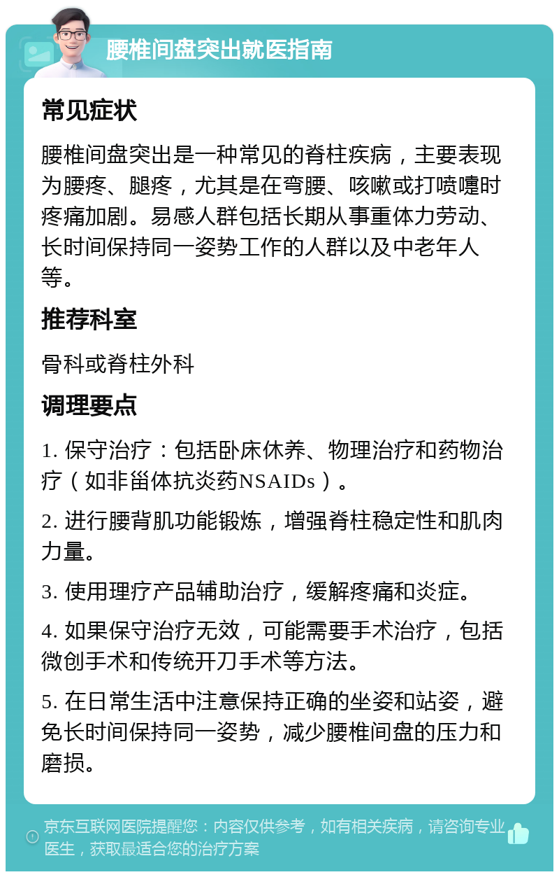 腰椎间盘突出就医指南 常见症状 腰椎间盘突出是一种常见的脊柱疾病，主要表现为腰疼、腿疼，尤其是在弯腰、咳嗽或打喷嚏时疼痛加剧。易感人群包括长期从事重体力劳动、长时间保持同一姿势工作的人群以及中老年人等。 推荐科室 骨科或脊柱外科 调理要点 1. 保守治疗：包括卧床休养、物理治疗和药物治疗（如非甾体抗炎药NSAIDs）。 2. 进行腰背肌功能锻炼，增强脊柱稳定性和肌肉力量。 3. 使用理疗产品辅助治疗，缓解疼痛和炎症。 4. 如果保守治疗无效，可能需要手术治疗，包括微创手术和传统开刀手术等方法。 5. 在日常生活中注意保持正确的坐姿和站姿，避免长时间保持同一姿势，减少腰椎间盘的压力和磨损。