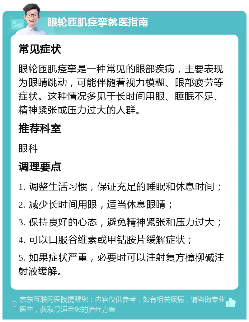 眼轮匝肌痉挛就医指南 常见症状 眼轮匝肌痉挛是一种常见的眼部疾病，主要表现为眼睛跳动，可能伴随着视力模糊、眼部疲劳等症状。这种情况多见于长时间用眼、睡眠不足、精神紧张或压力过大的人群。 推荐科室 眼科 调理要点 1. 调整生活习惯，保证充足的睡眠和休息时间； 2. 减少长时间用眼，适当休息眼睛； 3. 保持良好的心态，避免精神紧张和压力过大； 4. 可以口服谷维素或甲钴胺片缓解症状； 5. 如果症状严重，必要时可以注射复方樟柳碱注射液缓解。