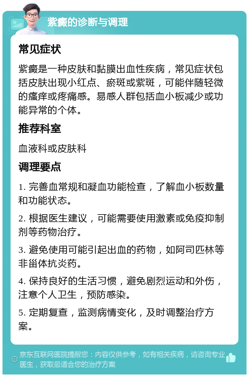 紫癜的诊断与调理 常见症状 紫癜是一种皮肤和黏膜出血性疾病，常见症状包括皮肤出现小红点、瘀斑或紫斑，可能伴随轻微的瘙痒或疼痛感。易感人群包括血小板减少或功能异常的个体。 推荐科室 血液科或皮肤科 调理要点 1. 完善血常规和凝血功能检查，了解血小板数量和功能状态。 2. 根据医生建议，可能需要使用激素或免疫抑制剂等药物治疗。 3. 避免使用可能引起出血的药物，如阿司匹林等非甾体抗炎药。 4. 保持良好的生活习惯，避免剧烈运动和外伤，注意个人卫生，预防感染。 5. 定期复查，监测病情变化，及时调整治疗方案。