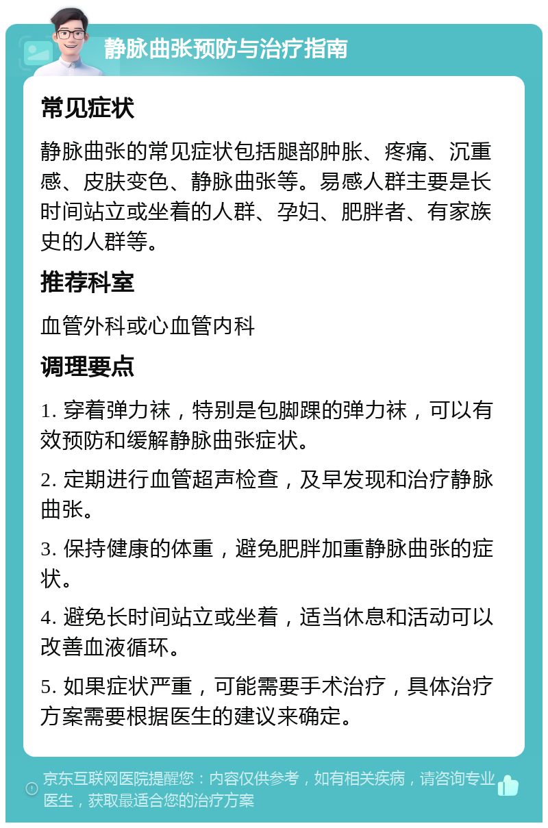 静脉曲张预防与治疗指南 常见症状 静脉曲张的常见症状包括腿部肿胀、疼痛、沉重感、皮肤变色、静脉曲张等。易感人群主要是长时间站立或坐着的人群、孕妇、肥胖者、有家族史的人群等。 推荐科室 血管外科或心血管内科 调理要点 1. 穿着弹力袜，特别是包脚踝的弹力袜，可以有效预防和缓解静脉曲张症状。 2. 定期进行血管超声检查，及早发现和治疗静脉曲张。 3. 保持健康的体重，避免肥胖加重静脉曲张的症状。 4. 避免长时间站立或坐着，适当休息和活动可以改善血液循环。 5. 如果症状严重，可能需要手术治疗，具体治疗方案需要根据医生的建议来确定。