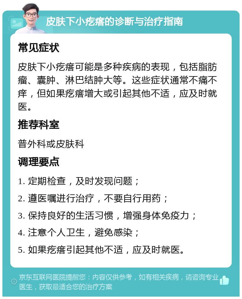 皮肤下小疙瘩的诊断与治疗指南 常见症状 皮肤下小疙瘩可能是多种疾病的表现，包括脂肪瘤、囊肿、淋巴结肿大等。这些症状通常不痛不痒，但如果疙瘩增大或引起其他不适，应及时就医。 推荐科室 普外科或皮肤科 调理要点 1. 定期检查，及时发现问题； 2. 遵医嘱进行治疗，不要自行用药； 3. 保持良好的生活习惯，增强身体免疫力； 4. 注意个人卫生，避免感染； 5. 如果疙瘩引起其他不适，应及时就医。