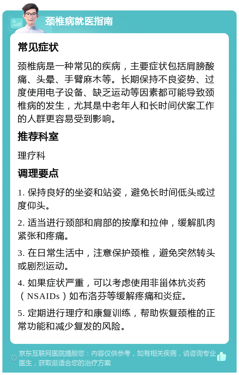 颈椎病就医指南 常见症状 颈椎病是一种常见的疾病，主要症状包括肩膀酸痛、头晕、手臂麻木等。长期保持不良姿势、过度使用电子设备、缺乏运动等因素都可能导致颈椎病的发生，尤其是中老年人和长时间伏案工作的人群更容易受到影响。 推荐科室 理疗科 调理要点 1. 保持良好的坐姿和站姿，避免长时间低头或过度仰头。 2. 适当进行颈部和肩部的按摩和拉伸，缓解肌肉紧张和疼痛。 3. 在日常生活中，注意保护颈椎，避免突然转头或剧烈运动。 4. 如果症状严重，可以考虑使用非甾体抗炎药（NSAIDs）如布洛芬等缓解疼痛和炎症。 5. 定期进行理疗和康复训练，帮助恢复颈椎的正常功能和减少复发的风险。