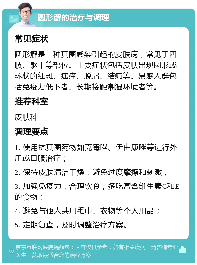 圆形癣的治疗与调理 常见症状 圆形癣是一种真菌感染引起的皮肤病，常见于四肢、躯干等部位。主要症状包括皮肤出现圆形或环状的红斑、瘙痒、脱屑、结痂等。易感人群包括免疫力低下者、长期接触潮湿环境者等。 推荐科室 皮肤科 调理要点 1. 使用抗真菌药物如克霉唑、伊曲康唑等进行外用或口服治疗； 2. 保持皮肤清洁干燥，避免过度摩擦和刺激； 3. 加强免疫力，合理饮食，多吃富含维生素C和E的食物； 4. 避免与他人共用毛巾、衣物等个人用品； 5. 定期复查，及时调整治疗方案。