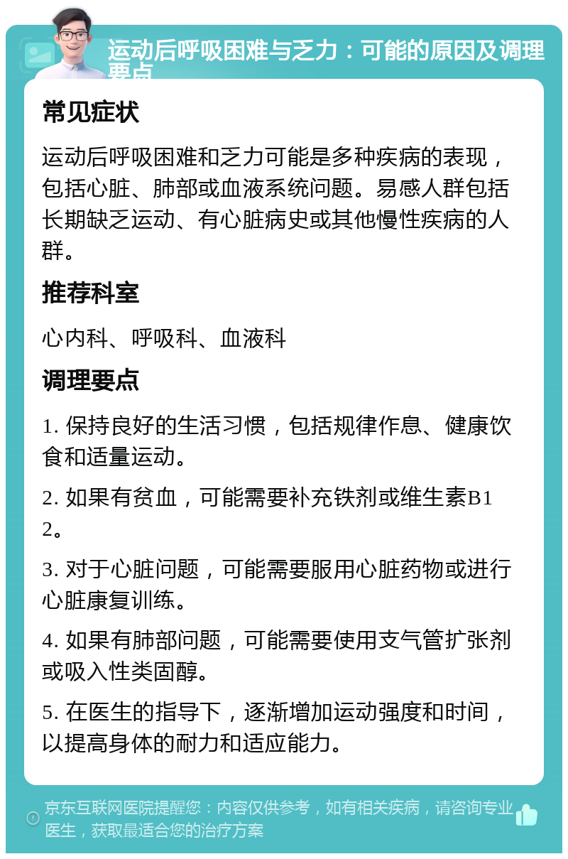 运动后呼吸困难与乏力：可能的原因及调理要点 常见症状 运动后呼吸困难和乏力可能是多种疾病的表现，包括心脏、肺部或血液系统问题。易感人群包括长期缺乏运动、有心脏病史或其他慢性疾病的人群。 推荐科室 心内科、呼吸科、血液科 调理要点 1. 保持良好的生活习惯，包括规律作息、健康饮食和适量运动。 2. 如果有贫血，可能需要补充铁剂或维生素B12。 3. 对于心脏问题，可能需要服用心脏药物或进行心脏康复训练。 4. 如果有肺部问题，可能需要使用支气管扩张剂或吸入性类固醇。 5. 在医生的指导下，逐渐增加运动强度和时间，以提高身体的耐力和适应能力。