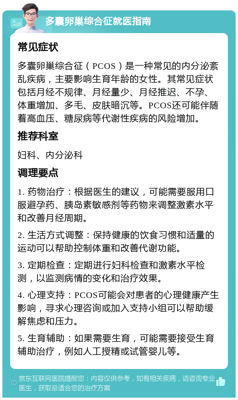 多囊卵巢综合征就医指南 常见症状 多囊卵巢综合征（PCOS）是一种常见的内分泌紊乱疾病，主要影响生育年龄的女性。其常见症状包括月经不规律、月经量少、月经推迟、不孕、体重增加、多毛、皮肤暗沉等。PCOS还可能伴随着高血压、糖尿病等代谢性疾病的风险增加。 推荐科室 妇科、内分泌科 调理要点 1. 药物治疗：根据医生的建议，可能需要服用口服避孕药、胰岛素敏感剂等药物来调整激素水平和改善月经周期。 2. 生活方式调整：保持健康的饮食习惯和适量的运动可以帮助控制体重和改善代谢功能。 3. 定期检查：定期进行妇科检查和激素水平检测，以监测病情的变化和治疗效果。 4. 心理支持：PCOS可能会对患者的心理健康产生影响，寻求心理咨询或加入支持小组可以帮助缓解焦虑和压力。 5. 生育辅助：如果需要生育，可能需要接受生育辅助治疗，例如人工授精或试管婴儿等。