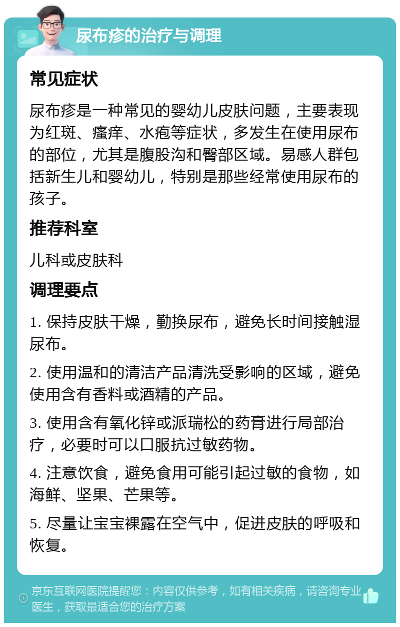 尿布疹的治疗与调理 常见症状 尿布疹是一种常见的婴幼儿皮肤问题，主要表现为红斑、瘙痒、水疱等症状，多发生在使用尿布的部位，尤其是腹股沟和臀部区域。易感人群包括新生儿和婴幼儿，特别是那些经常使用尿布的孩子。 推荐科室 儿科或皮肤科 调理要点 1. 保持皮肤干燥，勤换尿布，避免长时间接触湿尿布。 2. 使用温和的清洁产品清洗受影响的区域，避免使用含有香料或酒精的产品。 3. 使用含有氧化锌或派瑞松的药膏进行局部治疗，必要时可以口服抗过敏药物。 4. 注意饮食，避免食用可能引起过敏的食物，如海鲜、坚果、芒果等。 5. 尽量让宝宝裸露在空气中，促进皮肤的呼吸和恢复。