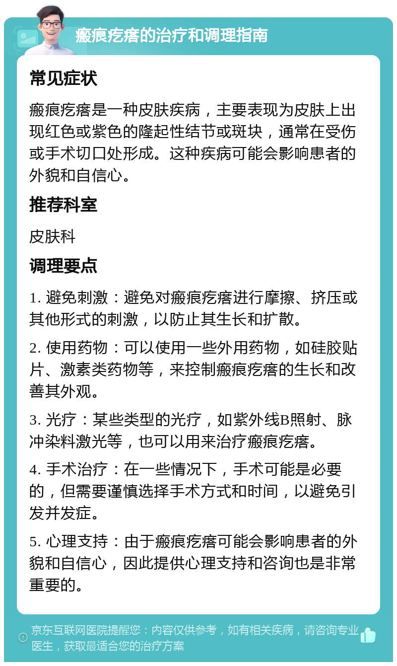 瘢痕疙瘩的治疗和调理指南 常见症状 瘢痕疙瘩是一种皮肤疾病，主要表现为皮肤上出现红色或紫色的隆起性结节或斑块，通常在受伤或手术切口处形成。这种疾病可能会影响患者的外貌和自信心。 推荐科室 皮肤科 调理要点 1. 避免刺激：避免对瘢痕疙瘩进行摩擦、挤压或其他形式的刺激，以防止其生长和扩散。 2. 使用药物：可以使用一些外用药物，如硅胶贴片、激素类药物等，来控制瘢痕疙瘩的生长和改善其外观。 3. 光疗：某些类型的光疗，如紫外线B照射、脉冲染料激光等，也可以用来治疗瘢痕疙瘩。 4. 手术治疗：在一些情况下，手术可能是必要的，但需要谨慎选择手术方式和时间，以避免引发并发症。 5. 心理支持：由于瘢痕疙瘩可能会影响患者的外貌和自信心，因此提供心理支持和咨询也是非常重要的。