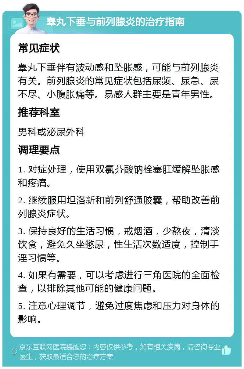 睾丸下垂与前列腺炎的治疗指南 常见症状 睾丸下垂伴有波动感和坠胀感，可能与前列腺炎有关。前列腺炎的常见症状包括尿频、尿急、尿不尽、小腹胀痛等。易感人群主要是青年男性。 推荐科室 男科或泌尿外科 调理要点 1. 对症处理，使用双氯芬酸钠栓塞肛缓解坠胀感和疼痛。 2. 继续服用坦洛新和前列舒通胶囊，帮助改善前列腺炎症状。 3. 保持良好的生活习惯，戒烟酒，少熬夜，清淡饮食，避免久坐憋尿，性生活次数适度，控制手淫习惯等。 4. 如果有需要，可以考虑进行三角医院的全面检查，以排除其他可能的健康问题。 5. 注意心理调节，避免过度焦虑和压力对身体的影响。