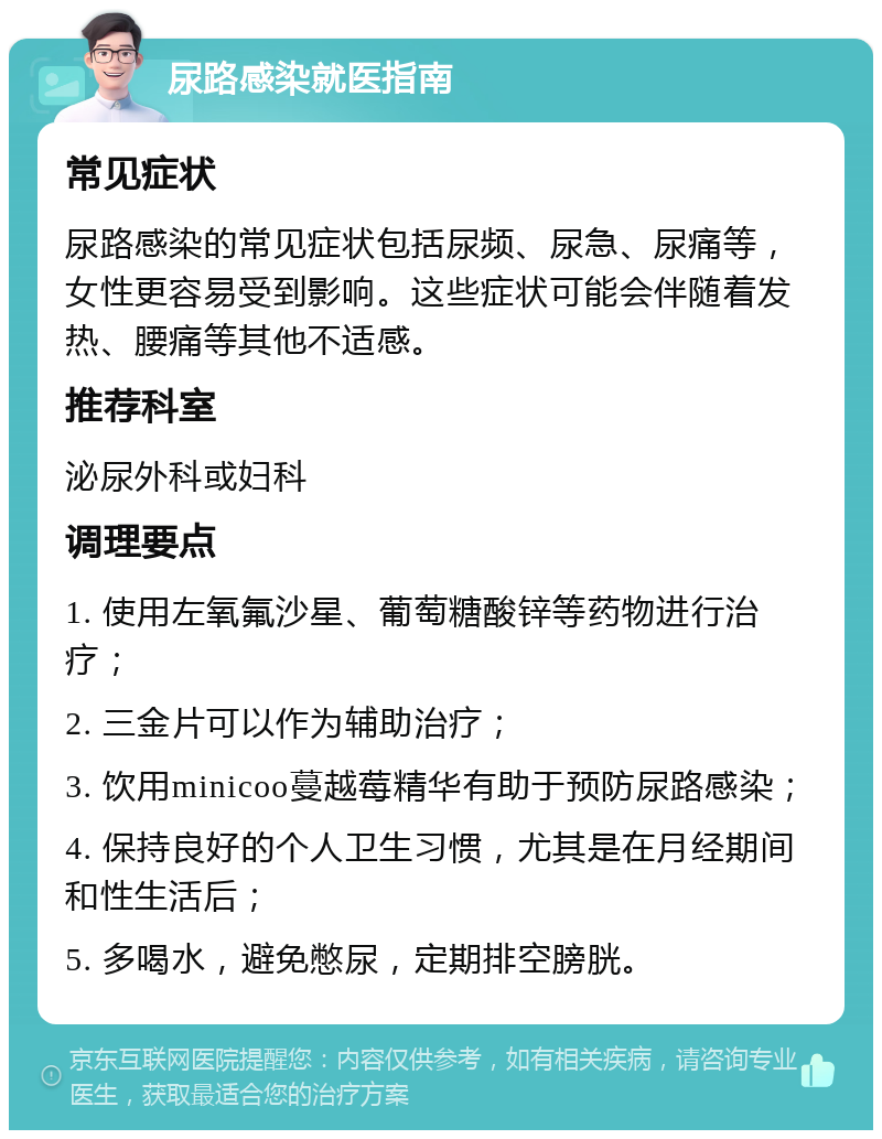 尿路感染就医指南 常见症状 尿路感染的常见症状包括尿频、尿急、尿痛等，女性更容易受到影响。这些症状可能会伴随着发热、腰痛等其他不适感。 推荐科室 泌尿外科或妇科 调理要点 1. 使用左氧氟沙星、葡萄糖酸锌等药物进行治疗； 2. 三金片可以作为辅助治疗； 3. 饮用minicoo蔓越莓精华有助于预防尿路感染； 4. 保持良好的个人卫生习惯，尤其是在月经期间和性生活后； 5. 多喝水，避免憋尿，定期排空膀胱。