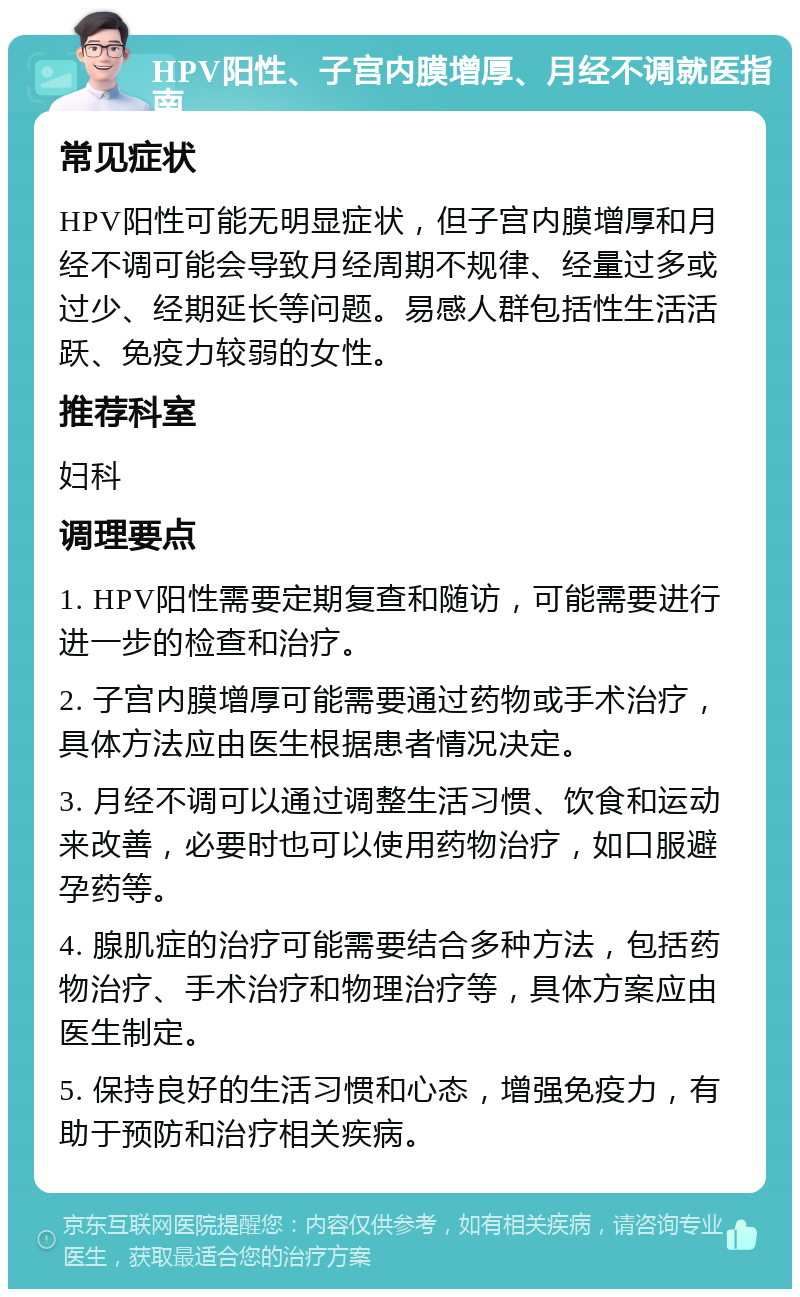 HPV阳性、子宫内膜增厚、月经不调就医指南 常见症状 HPV阳性可能无明显症状，但子宫内膜增厚和月经不调可能会导致月经周期不规律、经量过多或过少、经期延长等问题。易感人群包括性生活活跃、免疫力较弱的女性。 推荐科室 妇科 调理要点 1. HPV阳性需要定期复查和随访，可能需要进行进一步的检查和治疗。 2. 子宫内膜增厚可能需要通过药物或手术治疗，具体方法应由医生根据患者情况决定。 3. 月经不调可以通过调整生活习惯、饮食和运动来改善，必要时也可以使用药物治疗，如口服避孕药等。 4. 腺肌症的治疗可能需要结合多种方法，包括药物治疗、手术治疗和物理治疗等，具体方案应由医生制定。 5. 保持良好的生活习惯和心态，增强免疫力，有助于预防和治疗相关疾病。