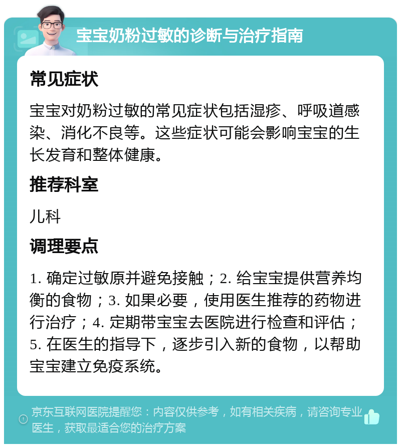 宝宝奶粉过敏的诊断与治疗指南 常见症状 宝宝对奶粉过敏的常见症状包括湿疹、呼吸道感染、消化不良等。这些症状可能会影响宝宝的生长发育和整体健康。 推荐科室 儿科 调理要点 1. 确定过敏原并避免接触；2. 给宝宝提供营养均衡的食物；3. 如果必要，使用医生推荐的药物进行治疗；4. 定期带宝宝去医院进行检查和评估；5. 在医生的指导下，逐步引入新的食物，以帮助宝宝建立免疫系统。