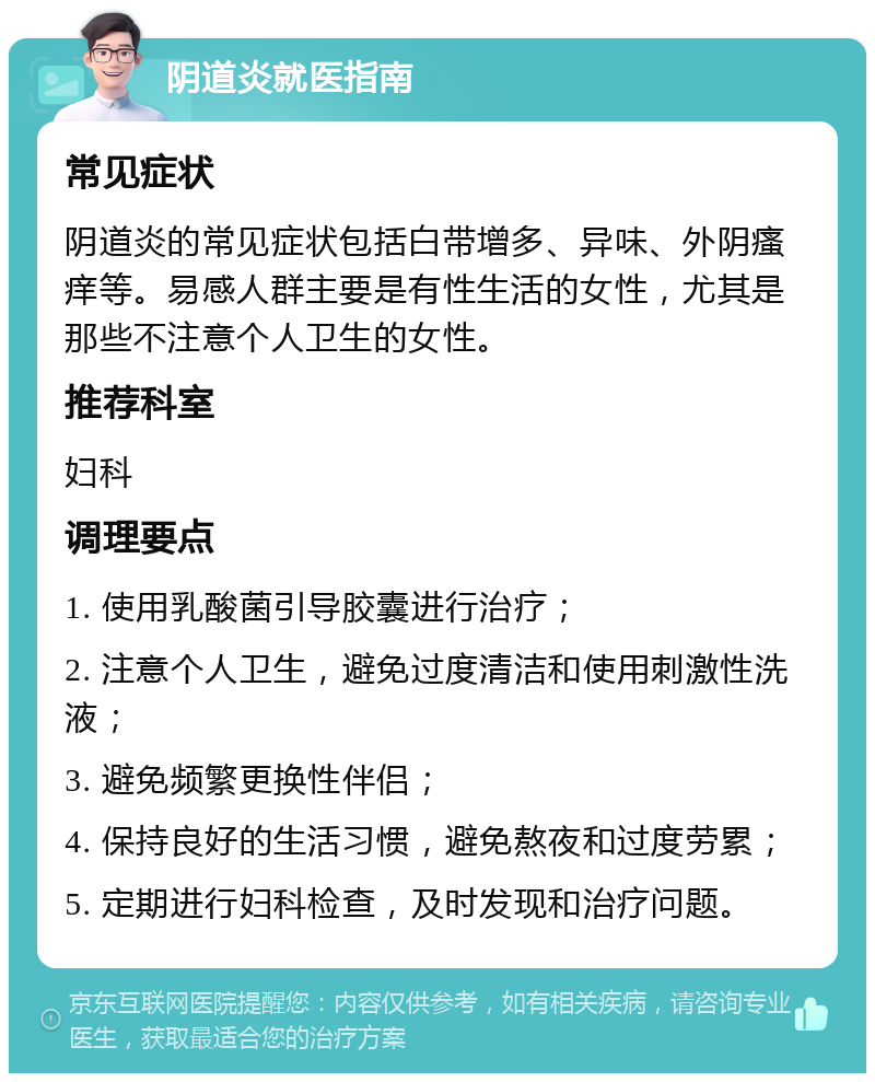 阴道炎就医指南 常见症状 阴道炎的常见症状包括白带增多、异味、外阴瘙痒等。易感人群主要是有性生活的女性，尤其是那些不注意个人卫生的女性。 推荐科室 妇科 调理要点 1. 使用乳酸菌引导胶囊进行治疗； 2. 注意个人卫生，避免过度清洁和使用刺激性洗液； 3. 避免频繁更换性伴侣； 4. 保持良好的生活习惯，避免熬夜和过度劳累； 5. 定期进行妇科检查，及时发现和治疗问题。