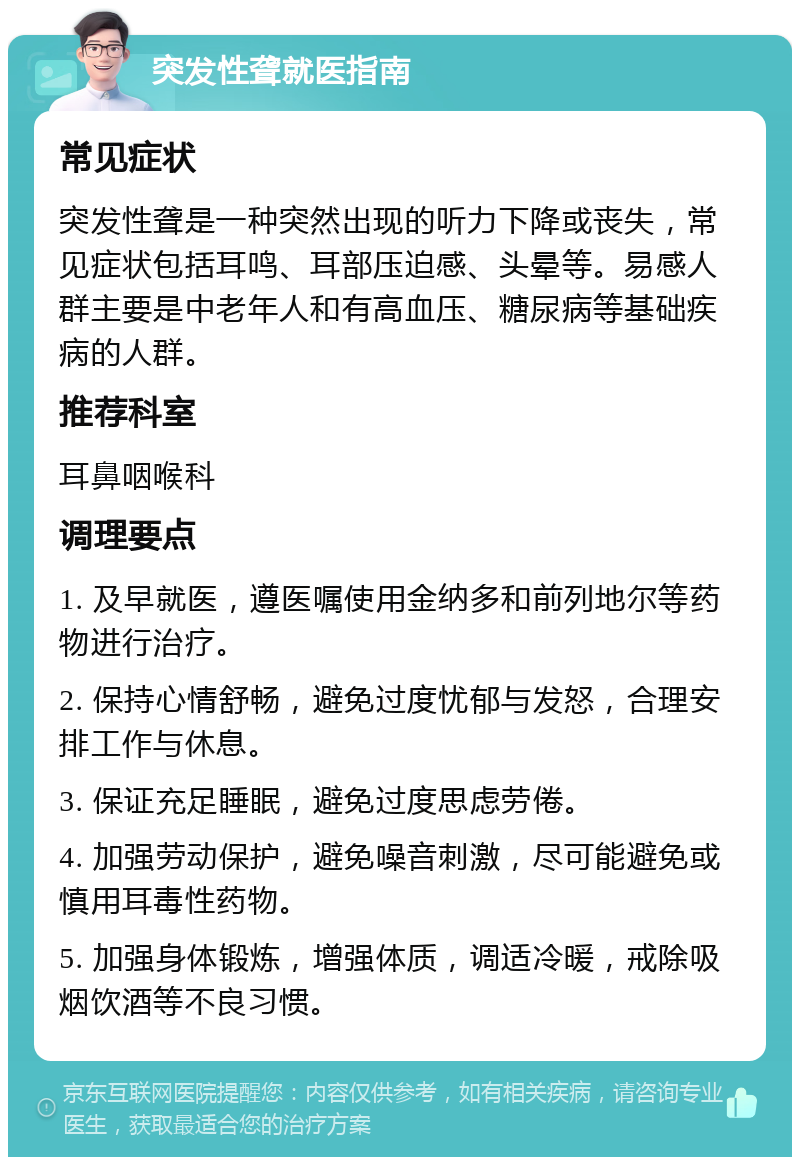 突发性聋就医指南 常见症状 突发性聋是一种突然出现的听力下降或丧失，常见症状包括耳鸣、耳部压迫感、头晕等。易感人群主要是中老年人和有高血压、糖尿病等基础疾病的人群。 推荐科室 耳鼻咽喉科 调理要点 1. 及早就医，遵医嘱使用金纳多和前列地尔等药物进行治疗。 2. 保持心情舒畅，避免过度忧郁与发怒，合理安排工作与休息。 3. 保证充足睡眠，避免过度思虑劳倦。 4. 加强劳动保护，避免噪音刺激，尽可能避免或慎用耳毒性药物。 5. 加强身体锻炼，增强体质，调适冷暖，戒除吸烟饮酒等不良习惯。