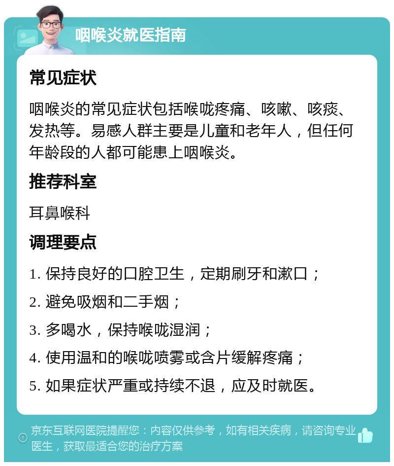 咽喉炎就医指南 常见症状 咽喉炎的常见症状包括喉咙疼痛、咳嗽、咳痰、发热等。易感人群主要是儿童和老年人，但任何年龄段的人都可能患上咽喉炎。 推荐科室 耳鼻喉科 调理要点 1. 保持良好的口腔卫生，定期刷牙和漱口； 2. 避免吸烟和二手烟； 3. 多喝水，保持喉咙湿润； 4. 使用温和的喉咙喷雾或含片缓解疼痛； 5. 如果症状严重或持续不退，应及时就医。