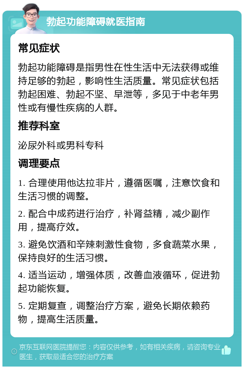 勃起功能障碍就医指南 常见症状 勃起功能障碍是指男性在性生活中无法获得或维持足够的勃起，影响性生活质量。常见症状包括勃起困难、勃起不坚、早泄等，多见于中老年男性或有慢性疾病的人群。 推荐科室 泌尿外科或男科专科 调理要点 1. 合理使用他达拉非片，遵循医嘱，注意饮食和生活习惯的调整。 2. 配合中成药进行治疗，补肾益精，减少副作用，提高疗效。 3. 避免饮酒和辛辣刺激性食物，多食蔬菜水果，保持良好的生活习惯。 4. 适当运动，增强体质，改善血液循环，促进勃起功能恢复。 5. 定期复查，调整治疗方案，避免长期依赖药物，提高生活质量。