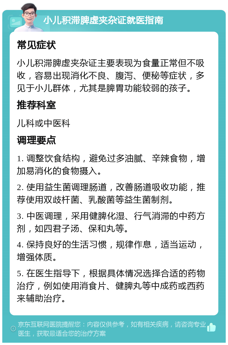 小儿积滞脾虚夹杂证就医指南 常见症状 小儿积滞脾虚夹杂证主要表现为食量正常但不吸收，容易出现消化不良、腹泻、便秘等症状，多见于小儿群体，尤其是脾胃功能较弱的孩子。 推荐科室 儿科或中医科 调理要点 1. 调整饮食结构，避免过多油腻、辛辣食物，增加易消化的食物摄入。 2. 使用益生菌调理肠道，改善肠道吸收功能，推荐使用双歧杆菌、乳酸菌等益生菌制剂。 3. 中医调理，采用健脾化湿、行气消滞的中药方剂，如四君子汤、保和丸等。 4. 保持良好的生活习惯，规律作息，适当运动，增强体质。 5. 在医生指导下，根据具体情况选择合适的药物治疗，例如使用消食片、健脾丸等中成药或西药来辅助治疗。