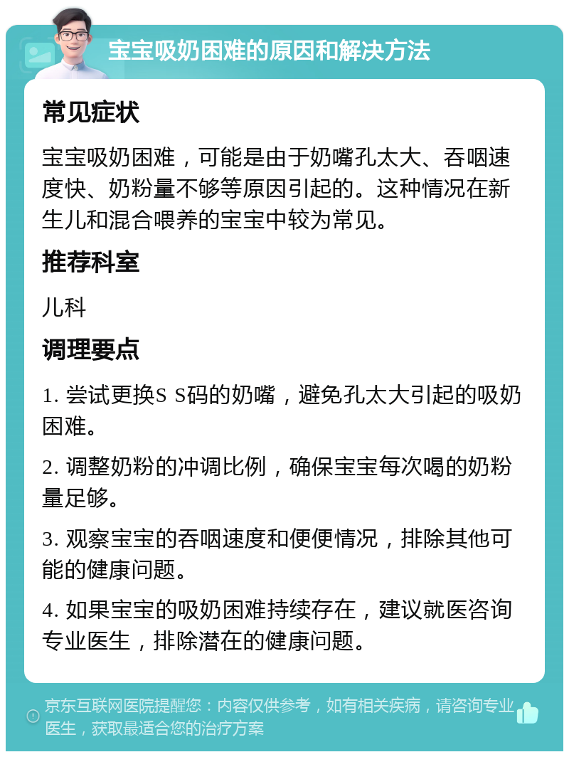 宝宝吸奶困难的原因和解决方法 常见症状 宝宝吸奶困难，可能是由于奶嘴孔太大、吞咽速度快、奶粉量不够等原因引起的。这种情况在新生儿和混合喂养的宝宝中较为常见。 推荐科室 儿科 调理要点 1. 尝试更换S S码的奶嘴，避免孔太大引起的吸奶困难。 2. 调整奶粉的冲调比例，确保宝宝每次喝的奶粉量足够。 3. 观察宝宝的吞咽速度和便便情况，排除其他可能的健康问题。 4. 如果宝宝的吸奶困难持续存在，建议就医咨询专业医生，排除潜在的健康问题。