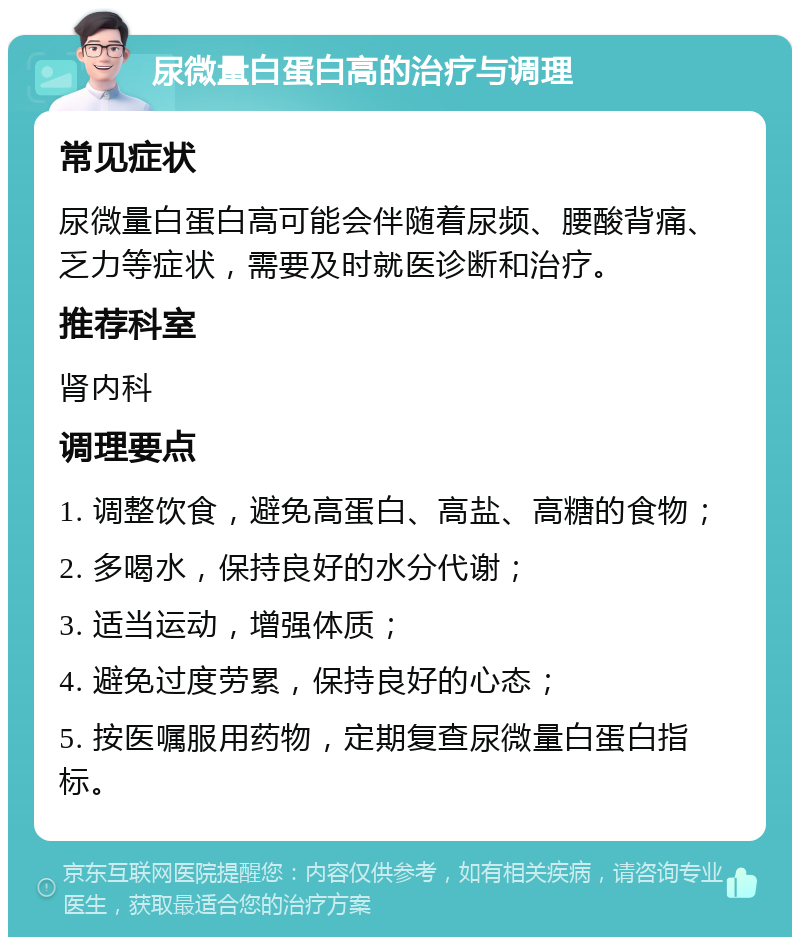 尿微量白蛋白高的治疗与调理 常见症状 尿微量白蛋白高可能会伴随着尿频、腰酸背痛、乏力等症状，需要及时就医诊断和治疗。 推荐科室 肾内科 调理要点 1. 调整饮食，避免高蛋白、高盐、高糖的食物； 2. 多喝水，保持良好的水分代谢； 3. 适当运动，增强体质； 4. 避免过度劳累，保持良好的心态； 5. 按医嘱服用药物，定期复查尿微量白蛋白指标。