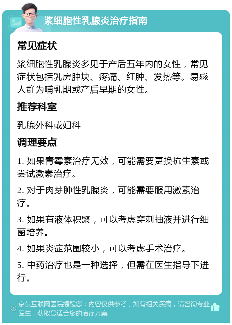 浆细胞性乳腺炎治疗指南 常见症状 浆细胞性乳腺炎多见于产后五年内的女性，常见症状包括乳房肿块、疼痛、红肿、发热等。易感人群为哺乳期或产后早期的女性。 推荐科室 乳腺外科或妇科 调理要点 1. 如果青霉素治疗无效，可能需要更换抗生素或尝试激素治疗。 2. 对于肉芽肿性乳腺炎，可能需要服用激素治疗。 3. 如果有液体积聚，可以考虑穿刺抽液并进行细菌培养。 4. 如果炎症范围较小，可以考虑手术治疗。 5. 中药治疗也是一种选择，但需在医生指导下进行。