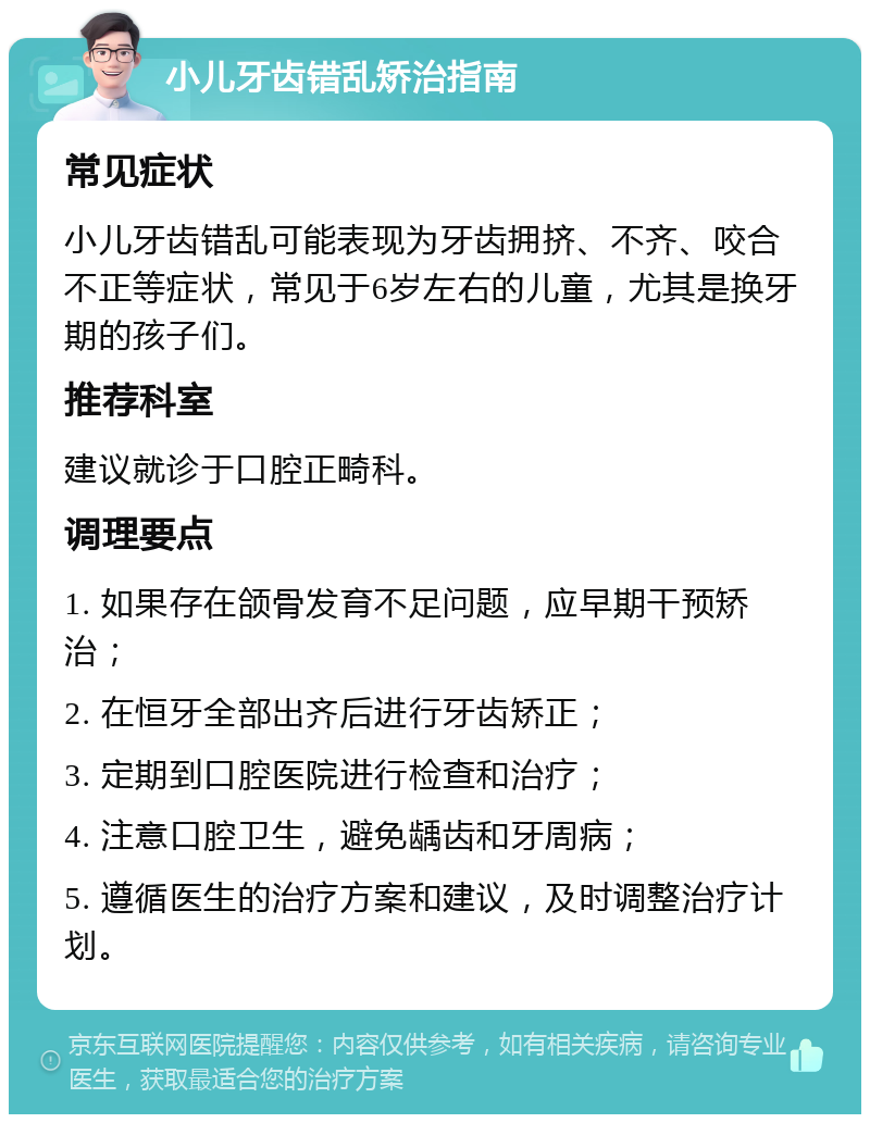 小儿牙齿错乱矫治指南 常见症状 小儿牙齿错乱可能表现为牙齿拥挤、不齐、咬合不正等症状，常见于6岁左右的儿童，尤其是换牙期的孩子们。 推荐科室 建议就诊于口腔正畸科。 调理要点 1. 如果存在颌骨发育不足问题，应早期干预矫治； 2. 在恒牙全部出齐后进行牙齿矫正； 3. 定期到口腔医院进行检查和治疗； 4. 注意口腔卫生，避免龋齿和牙周病； 5. 遵循医生的治疗方案和建议，及时调整治疗计划。