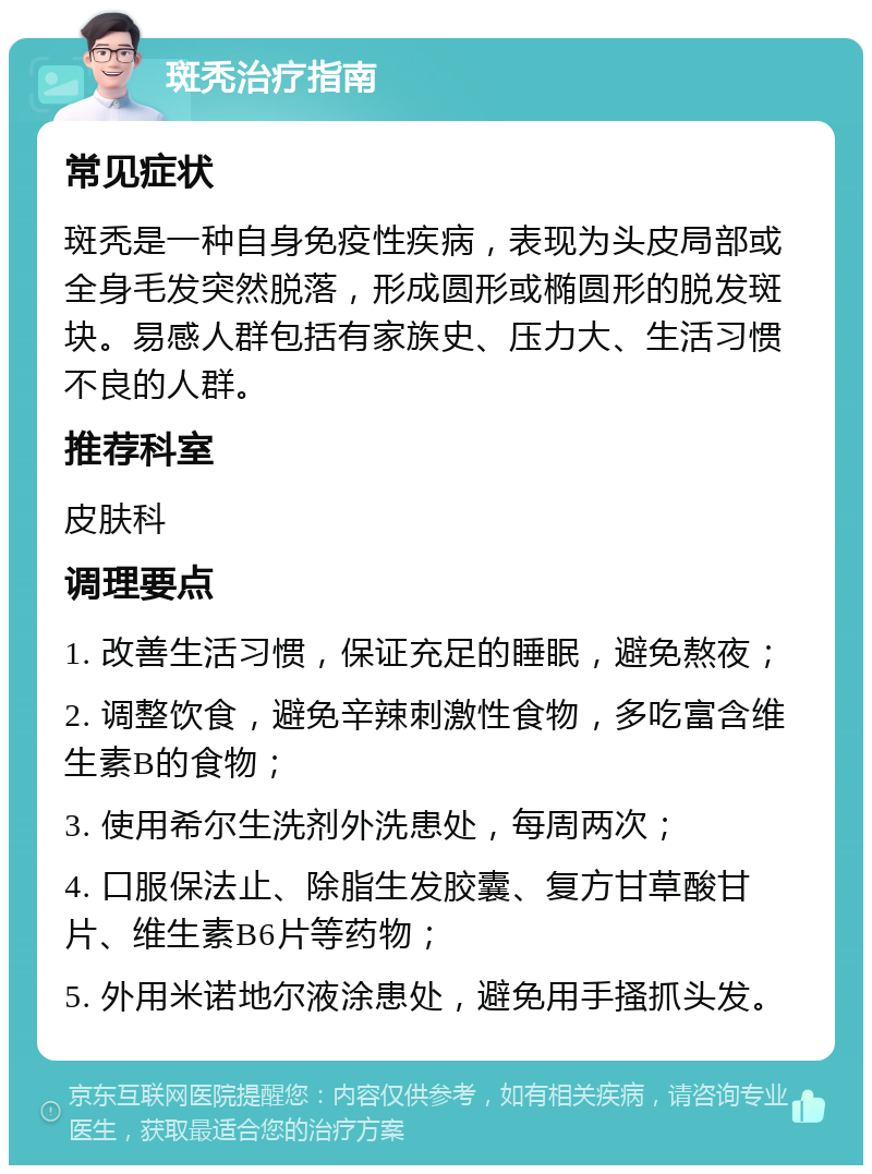 斑秃治疗指南 常见症状 斑秃是一种自身免疫性疾病，表现为头皮局部或全身毛发突然脱落，形成圆形或椭圆形的脱发斑块。易感人群包括有家族史、压力大、生活习惯不良的人群。 推荐科室 皮肤科 调理要点 1. 改善生活习惯，保证充足的睡眠，避免熬夜； 2. 调整饮食，避免辛辣刺激性食物，多吃富含维生素B的食物； 3. 使用希尔生洗剂外洗患处，每周两次； 4. 口服保法止、除脂生发胶囊、复方甘草酸甘片、维生素B6片等药物； 5. 外用米诺地尔液涂患处，避免用手搔抓头发。