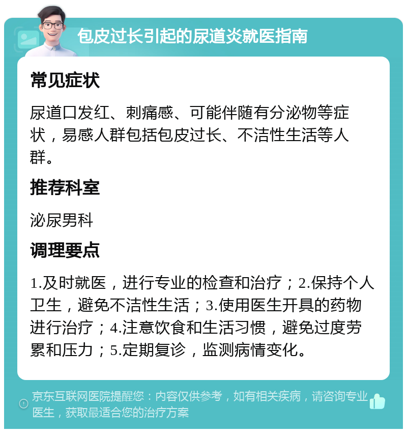 包皮过长引起的尿道炎就医指南 常见症状 尿道口发红、刺痛感、可能伴随有分泌物等症状，易感人群包括包皮过长、不洁性生活等人群。 推荐科室 泌尿男科 调理要点 1.及时就医，进行专业的检查和治疗；2.保持个人卫生，避免不洁性生活；3.使用医生开具的药物进行治疗；4.注意饮食和生活习惯，避免过度劳累和压力；5.定期复诊，监测病情变化。